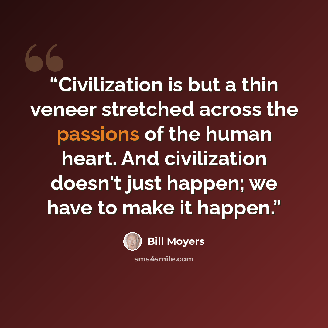 “Civilization is but a thin veneer stretched across the passions of the human heart. And civilization doesn't just happen; we have to make it happen.” quote by Bill Moyers