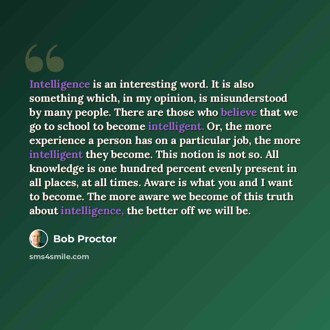 “Intelligence is an interesting word. It is also something which, in my opinion, is misunderstood by many people. There are those who believe that we go to school to become intelligent. Or, the more experience a person has on a particular job, the more intelligent they become. This notion is not…” quote by Bob Proctor