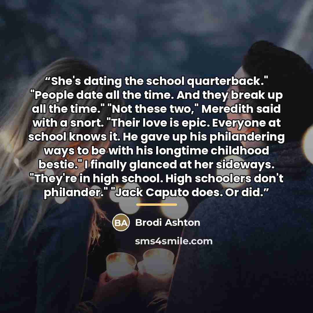 “She's dating the school quarterback." "People date all the time. And they break up all the time." "Not these two," Meredith said with a snort. "Their love is epic. Everyone at school knows it. He gave up his philandering ways to be with his longtime childhood bestie." I finally glanced at her…” quote by Brodi Ashton