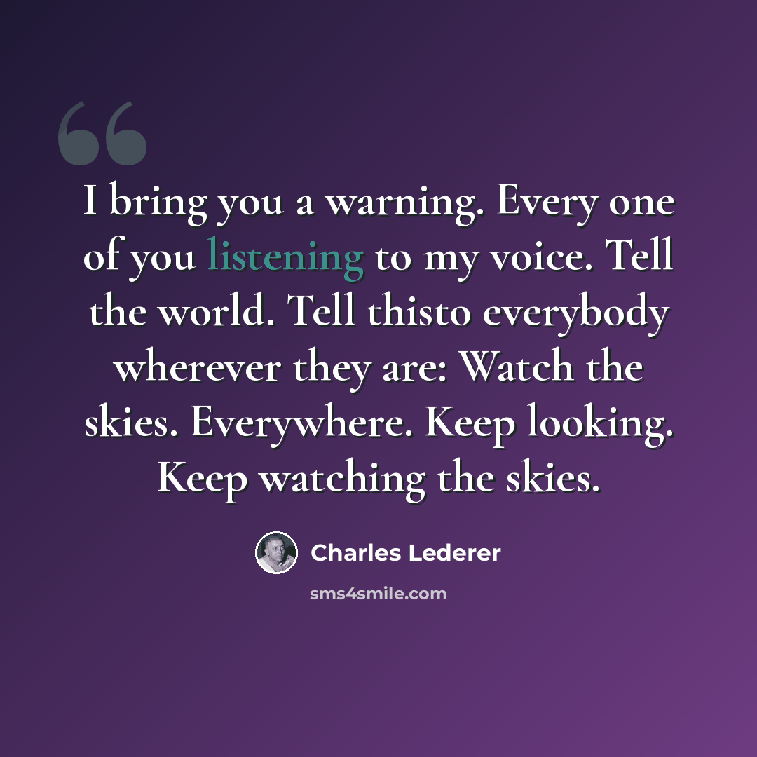 “I bring you a warning. Every one of you listening to my voice. Tell the world. Tell thisto everybody wherever they are: Watch the skies. Everywhere. Keep looking. Keep watching the skies.” quote by Charles Lederer