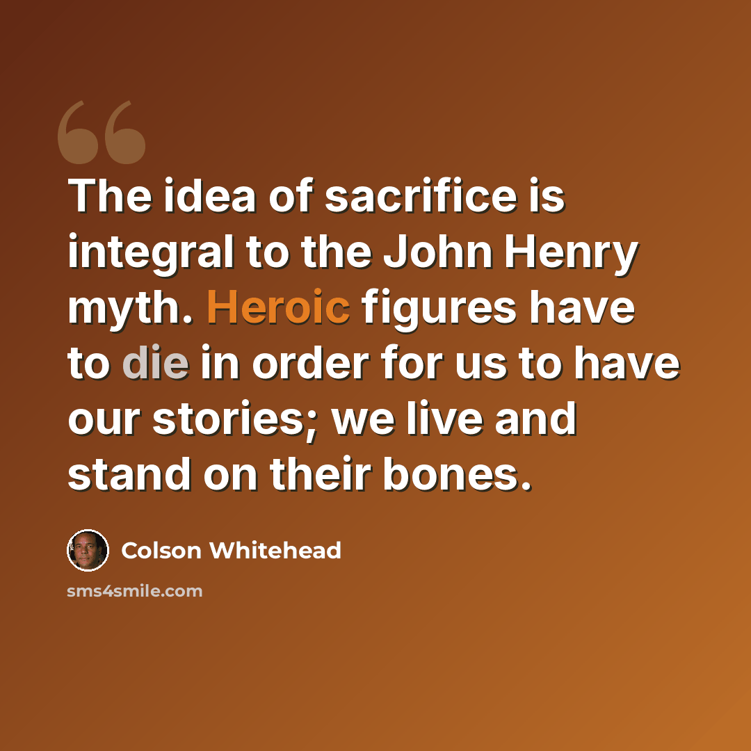 “The idea of sacrifice is integral to the John Henry myth. Heroic figures have to die in order for us to have our stories; we live and stand on their bones.” quote by Colson Whitehead