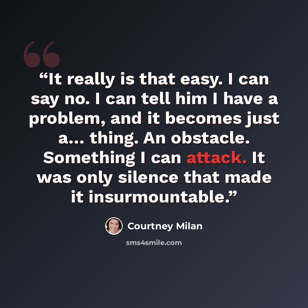 “It really is that easy. I can say no. I can tell him I have a problem, and it becomes just a… thing. An obstacle. Something I can attack. It was only silence that made it insurmountable.” quote by Courtney Milan