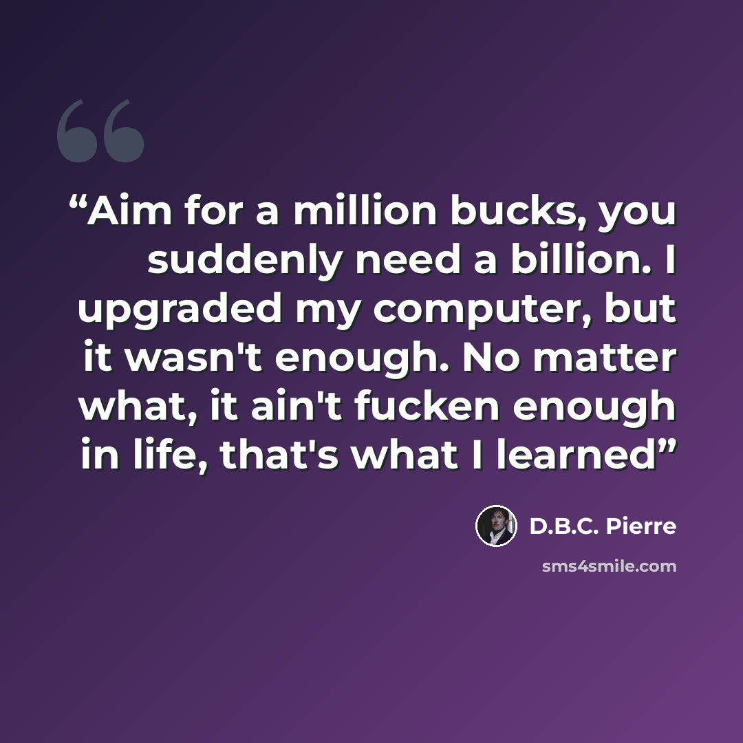 “Aim for a million bucks, you suddenly need a billion. I upgraded my computer, but it wasn't enough. No matter what, it ain't fucken enough in life, that's what I learned” quote by D.B.C. Pierre