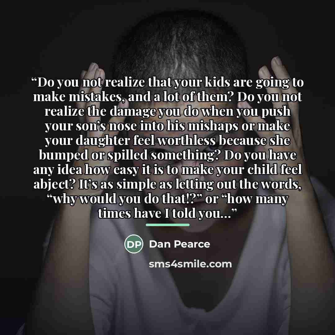 “Do you not realize that your kids are going to make mistakes, and a lot of them? Do you not realize the damage you do when you push your son’s nose into his mishaps or make your daughter feel worthless because she bumped or spilled something? Do you have any idea how easy it is to make your child…” quote by Dan Pearce
