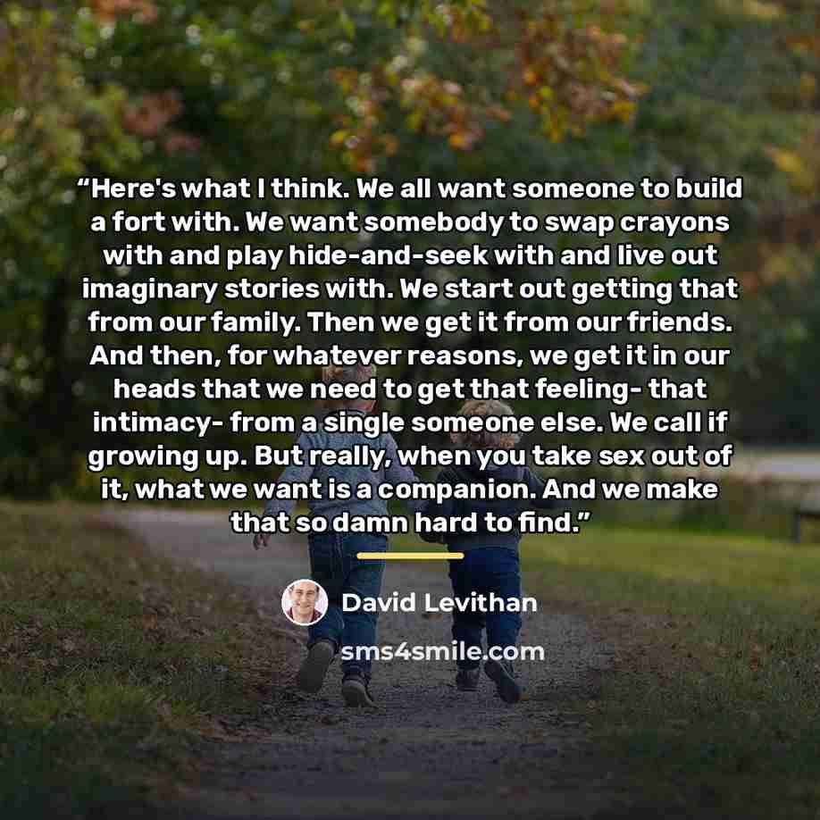 “Here's what I think. We all want someone to build a fort with. We want somebody to swap crayons with and play hide-and-seek with and live out imaginary stories with. We start out getting that from our family. Then we get it from our friends. And then, for whatever reasons, we get it in our heads…” quote by David Levithan