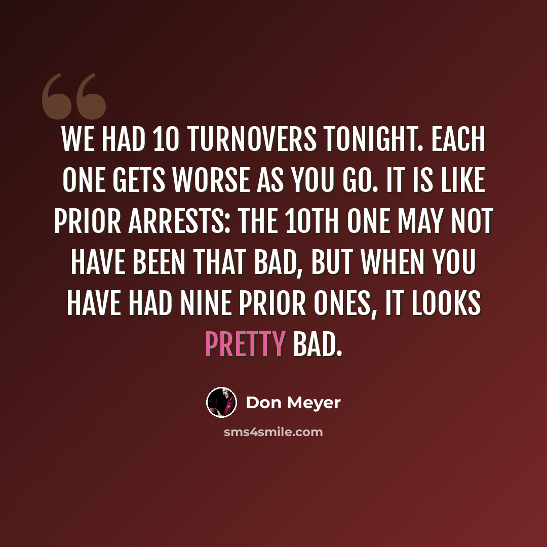 “We had 10 turnovers tonight. Each one gets worse as you go. It is like prior arrests: the 10th one may not have been that bad, but when you have had nine prior ones, it looks pretty bad.” quote by Don Meyer