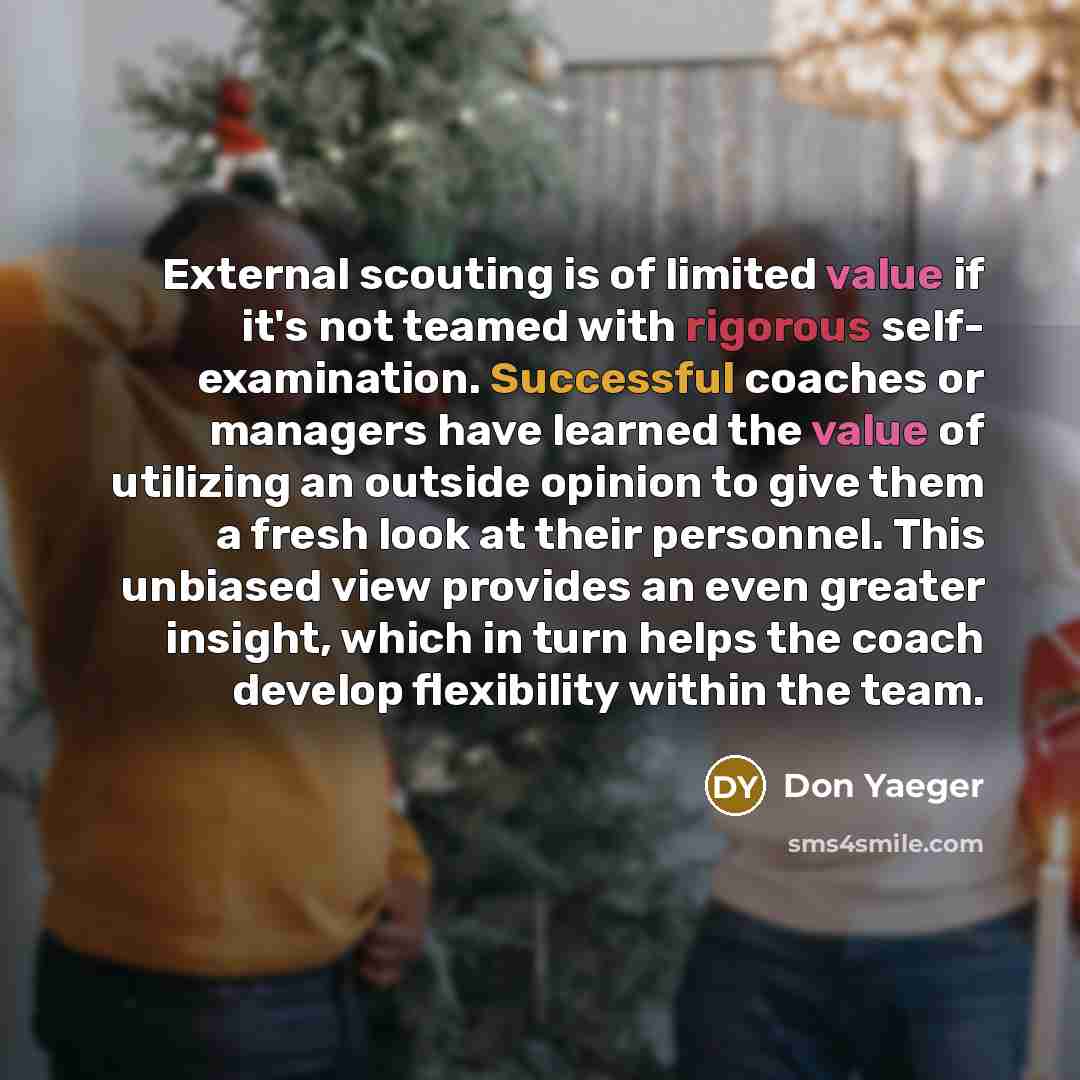 “External scouting is of limited value if it's not teamed with rigorous self- examination. Successful coaches or managers have learned the value of utilizing an outside opinion to give them a fresh look at their personnel. This unbiased view provides an even greater insight, which in turn helps the…” quote by Don Yaeger