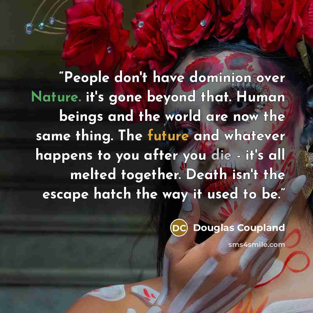 “People don't have dominion over Nature. it's gone beyond that. Human beings and the world are now the same thing. The future and whatever happens to you after you die - it's all melted together. Death isn't the escape hatch the way it used to be.” quote by Douglas Coupland
