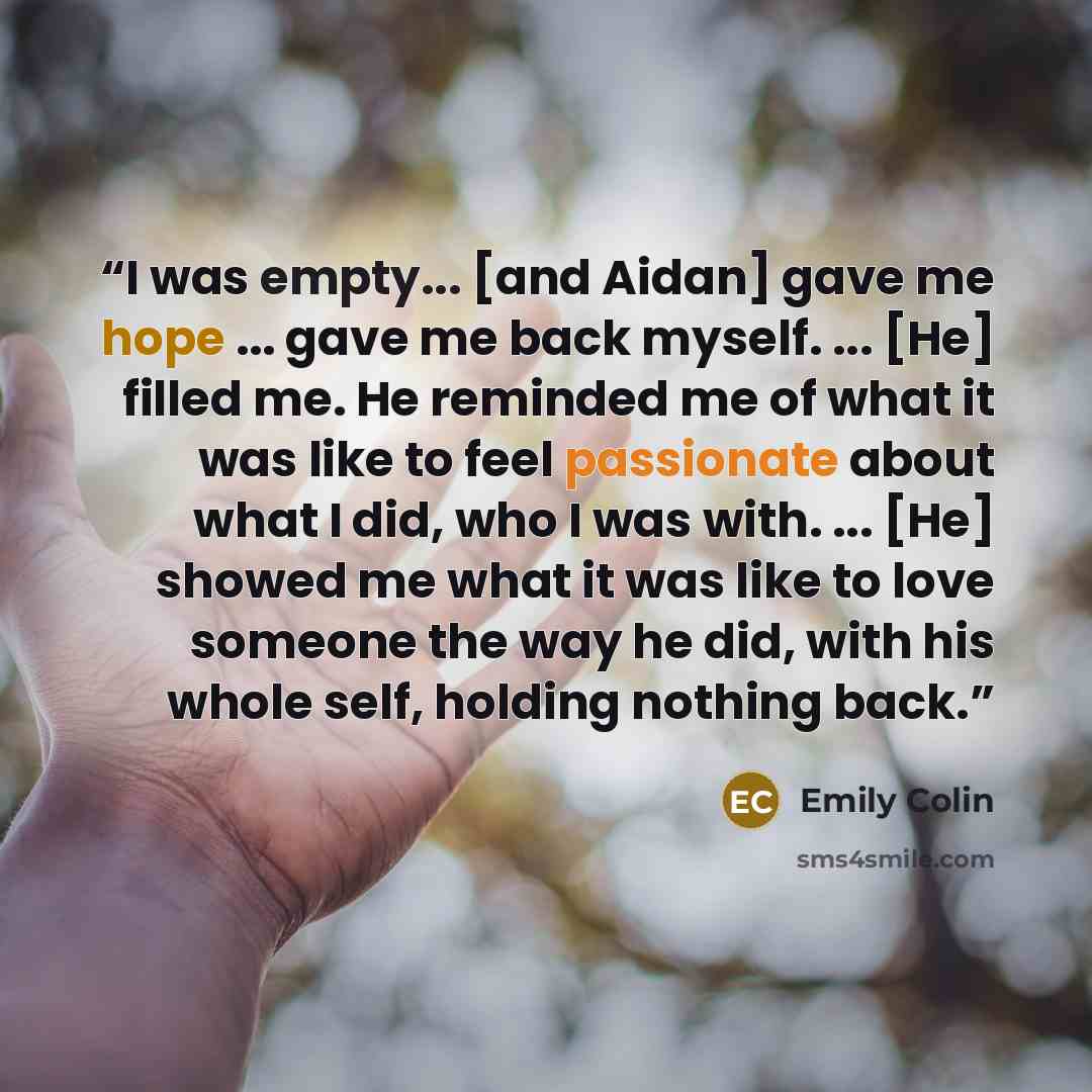 “I was empty... [and Aidan] gave me hope ... gave me back myself. ... [He] filled me. He reminded me of what it was like to feel passionate about what I did, who I was with. ... [He] showed me what it was like to love someone the way he did, with his whole self, holding nothing back.” quote by Emily Colin