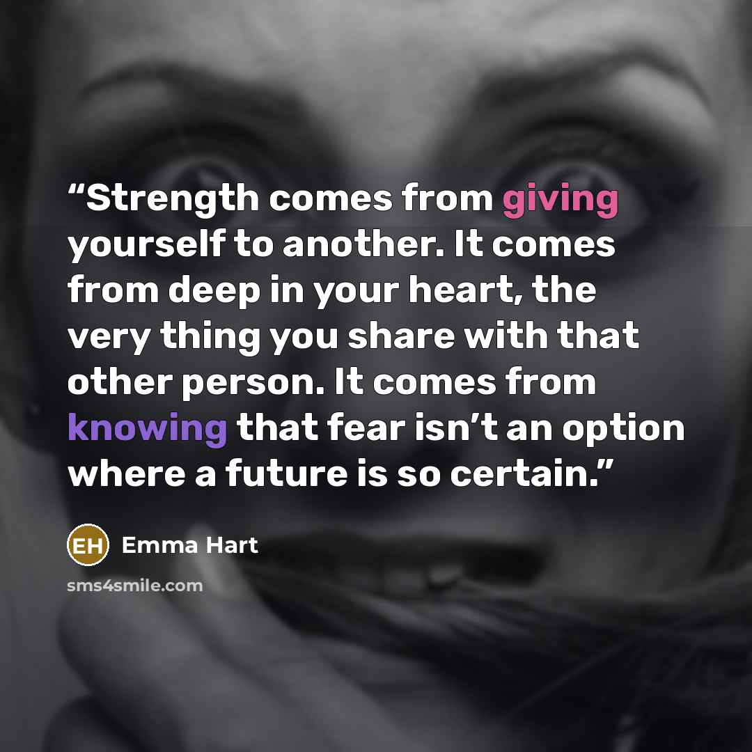 “Strength comes from giving yourself to another. It comes from deep in your heart, the very thing you share with that other person. It comes from knowing that fear isn’t an option where a future is so certain.” quote by Emma Hart