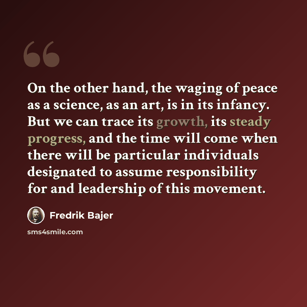 “On the other hand, the waging of peace as a science, as an art, is in its infancy. But we can trace its growth, its steady progress, and the time will come when there will be particular individuals designated to assume responsibility for and leadership of this movement.” quote by Fredrik Bajer