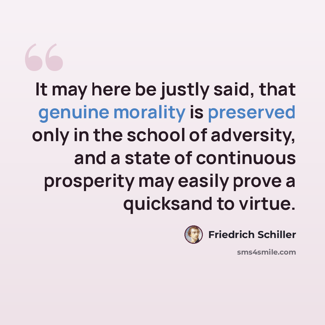 “It may here be justly said, that genuine morality is preserved only in the school of adversity, and a state of continuous prosperity may easily prove a quicksand to virtue.” quote by Friedrich Schiller