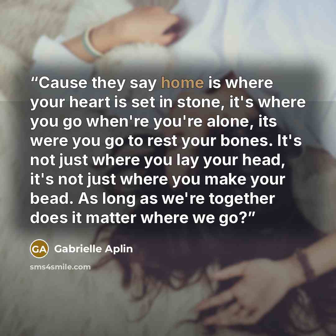 “Cause they say home is where your heart is set in stone, it's where you go when're you're alone, its were you go to rest your bones. It's not just where you lay your head, it's not just where you make your bead. As long as we're together does it matter where we go?” quote by Gabrielle Aplin