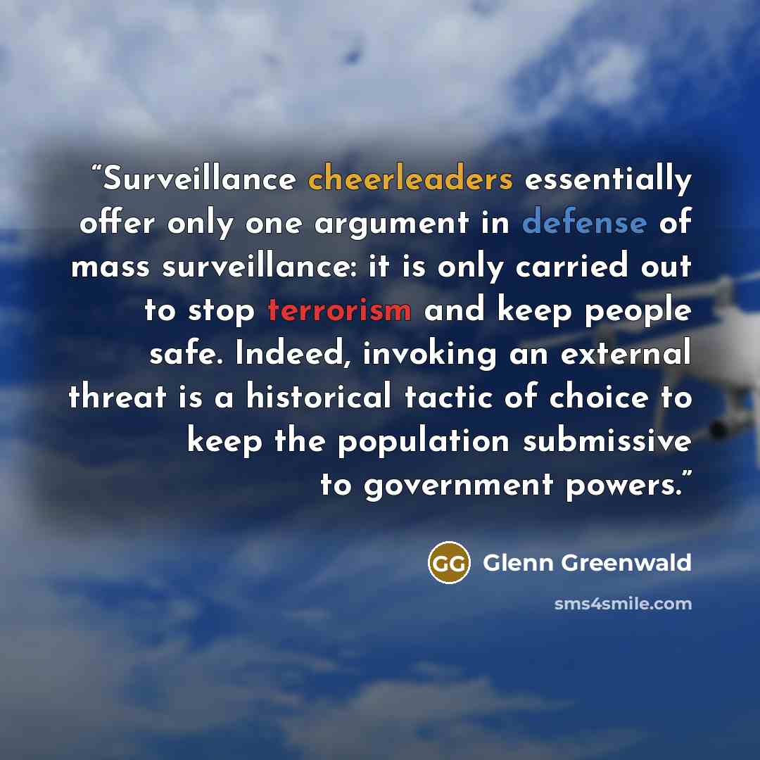 “Surveillance cheerleaders essentially offer only one argument in defense of mass surveillance: it is only carried out to stop terrorism and keep people safe. Indeed, invoking an external threat is a historical tactic of choice to keep the population submissive to government powers.” quote by Glenn Greenwald