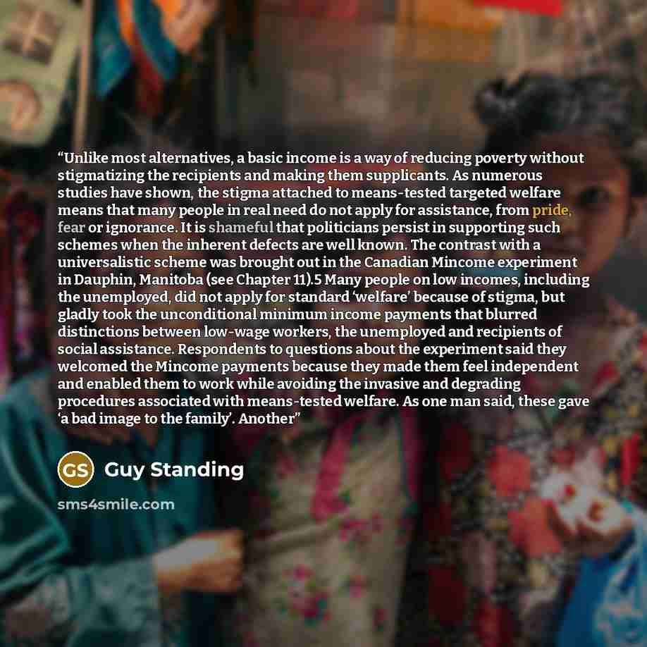 “Unlike most alternatives, a basic income is a way of reducing poverty without stigmatizing the recipients and making them supplicants. As numerous studies have shown, the stigma attached to means-tested targeted welfare means that many people in real need do not apply for assistance, from pride…” quote by Guy Standing