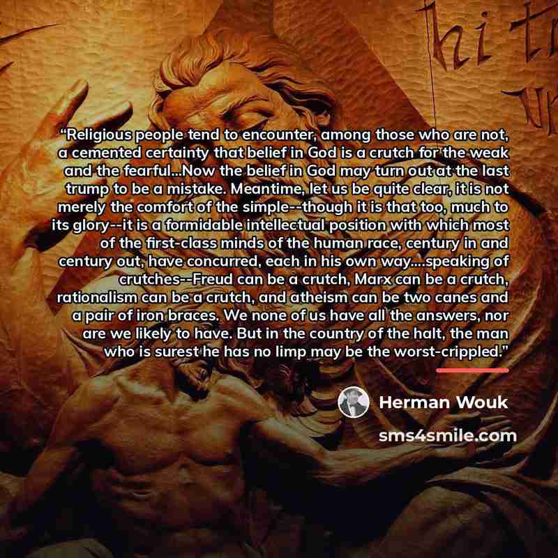 “Religious people tend to encounter, among those who are not, a cemented certainty that belief in God is a crutch for the weak and the fearful...Now the belief in God may turn out at the last trump to be a mistake. Meantime, let us be quite clear, it is not merely the comfort of the simple--though…” quote by Herman Wouk