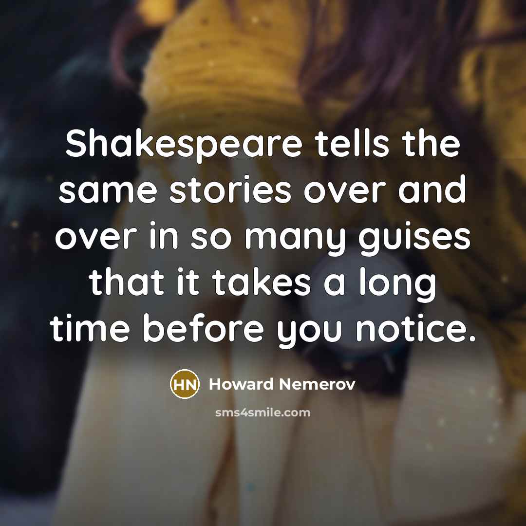 “Shakespeare tells the same stories over and over in so many guises that it takes a long time before you notice.” quote by Howard Nemerov
