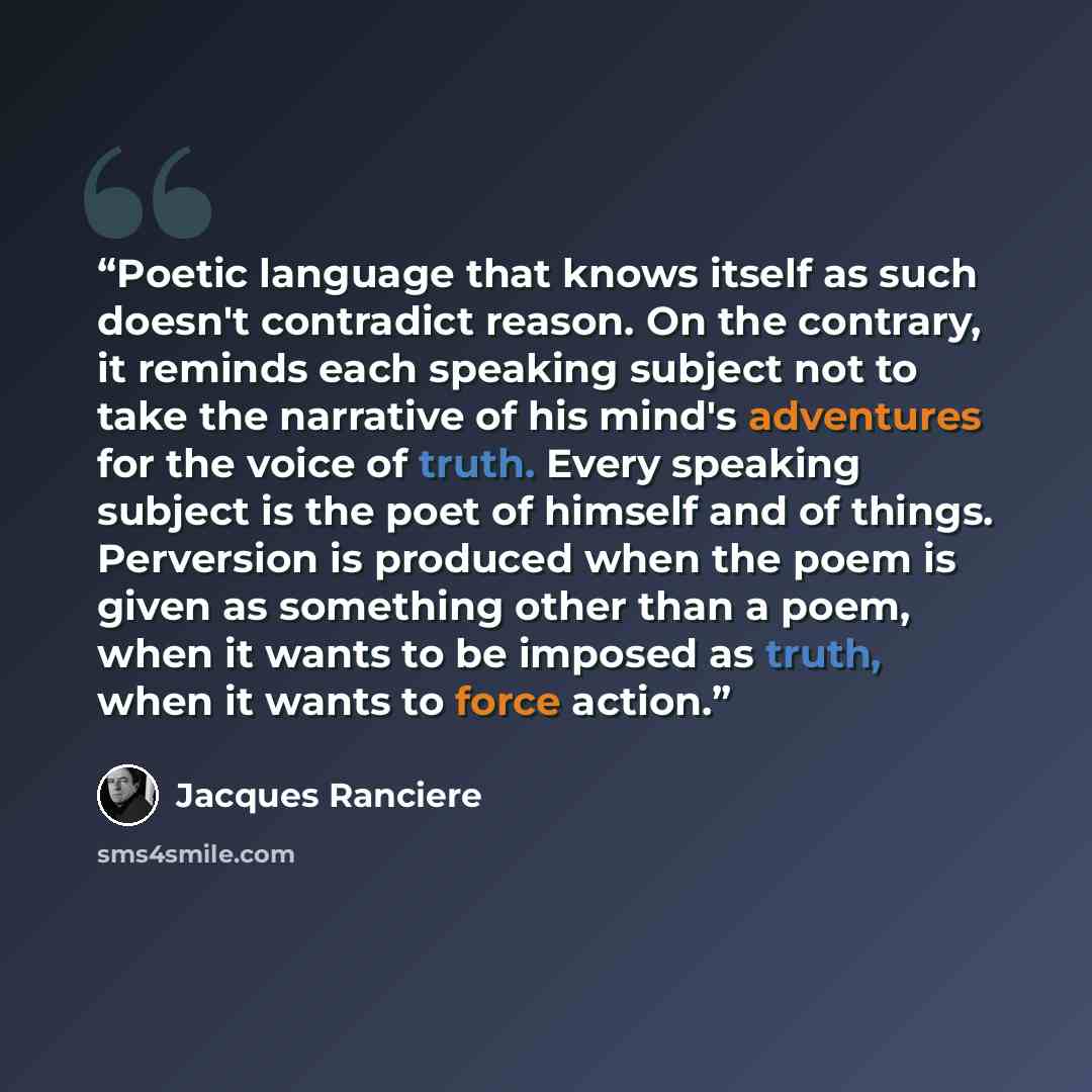“Poetic language that knows itself as such doesn't contradict reason. On the contrary, it reminds each speaking subject not to take the narrative of his mind's adventures for the voice of truth. Every speaking subject is the poet of himself and of things. Perversion is produced when the poem is…” quote by Jacques Rancière