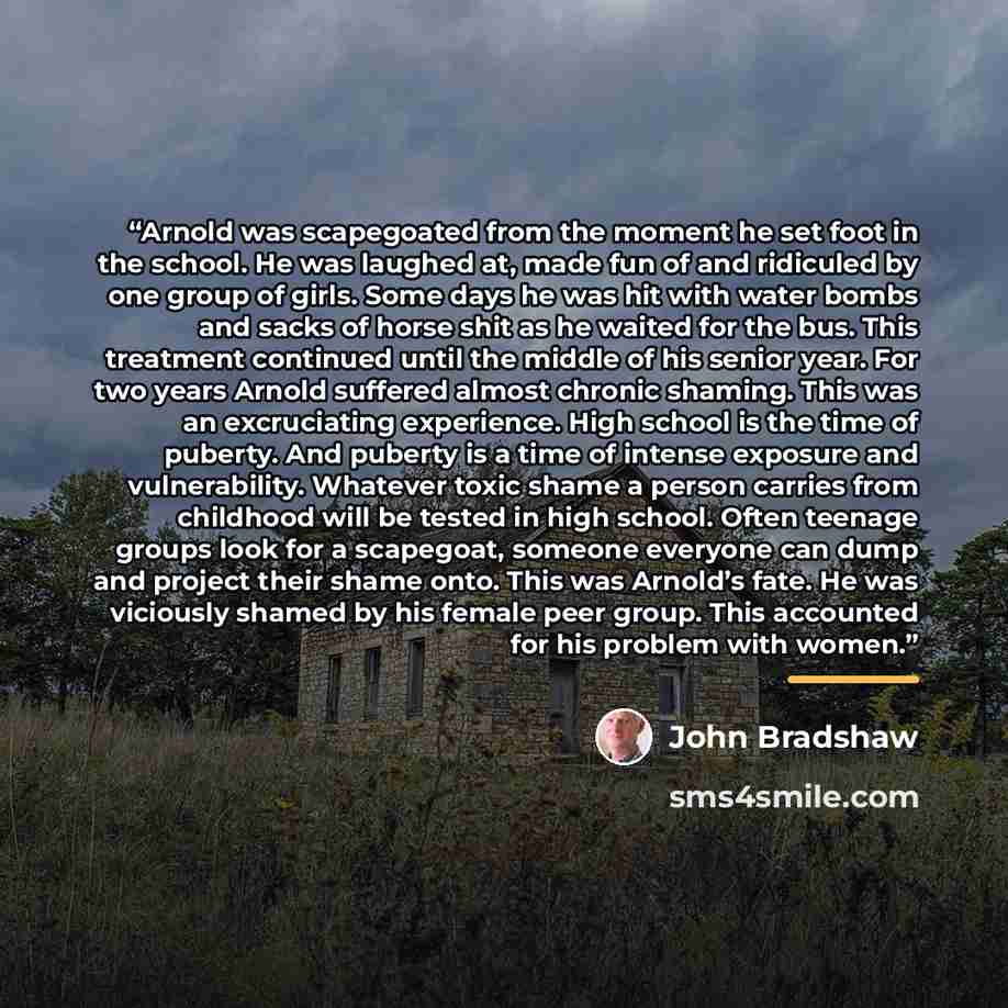 “Arnold was scapegoated from the moment he set foot in the school. He was laughed at, made fun of and ridiculed by one group of girls. Some days he was hit with water bombs and sacks of horse shit as he waited for the bus. This treatment continued until the middle of his senior year. For two years…” quote by John Bradshaw