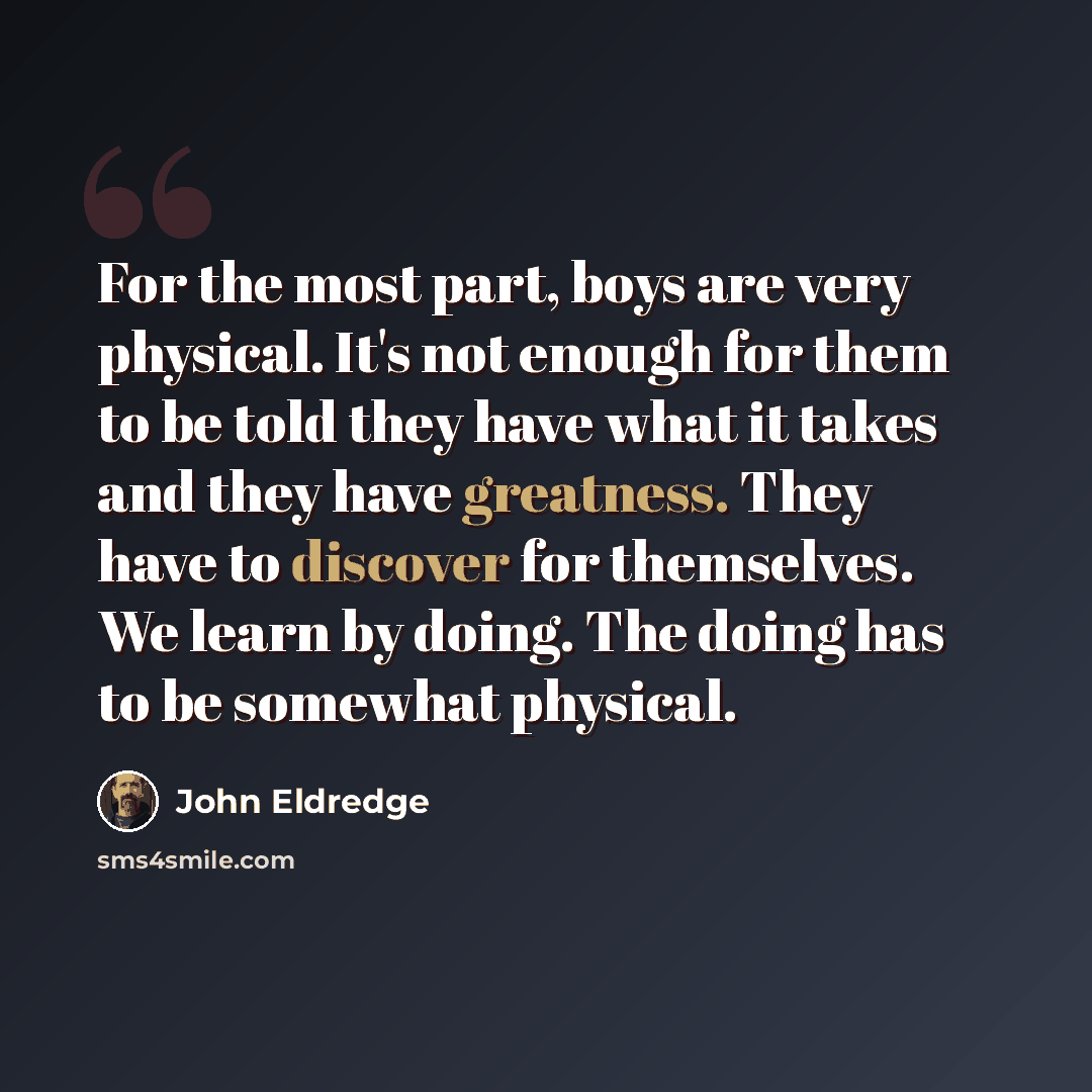 “For the most part, boys are very physical. It's not enough for them to be told they have what it takes and they have greatness. They have to discover for themselves. We learn by doing. The doing has to be somewhat physical.” quote by John Eldredge