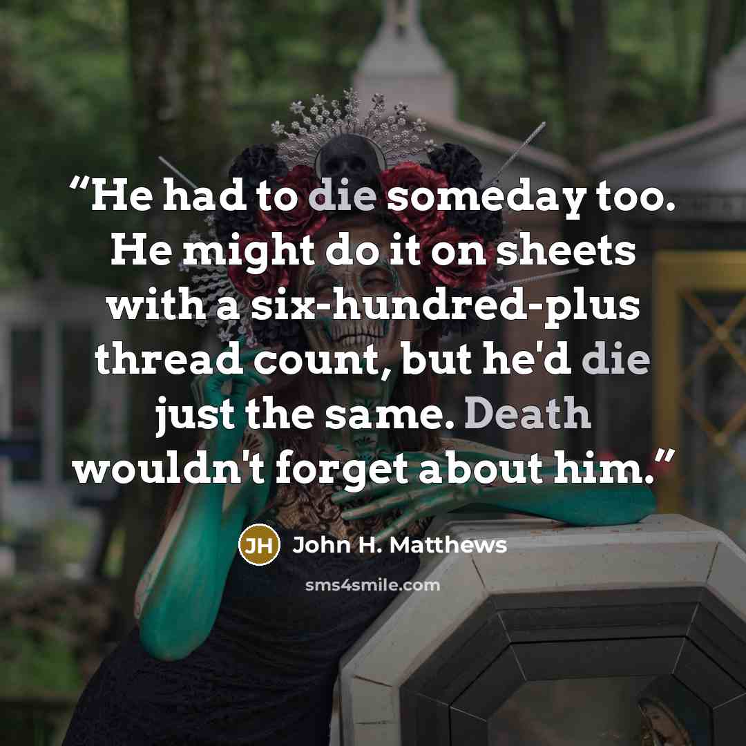 “He had to die someday too. He might do it on sheets with a six-hundred-plus thread count, but he'd die just the same. Death wouldn't forget about him.” quote by John H. Matthews