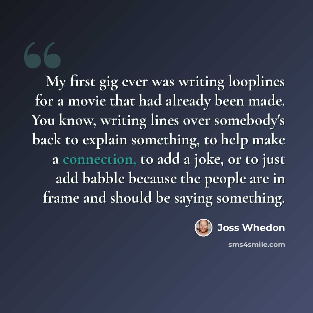 “My first gig ever was writing looplines for a movie that had already been made. You know, writing lines over somebody's back to explain something, to help make a connection, to add a joke, or to just add babble because the people are in frame and should be saying something.” quote by Joss Whedon