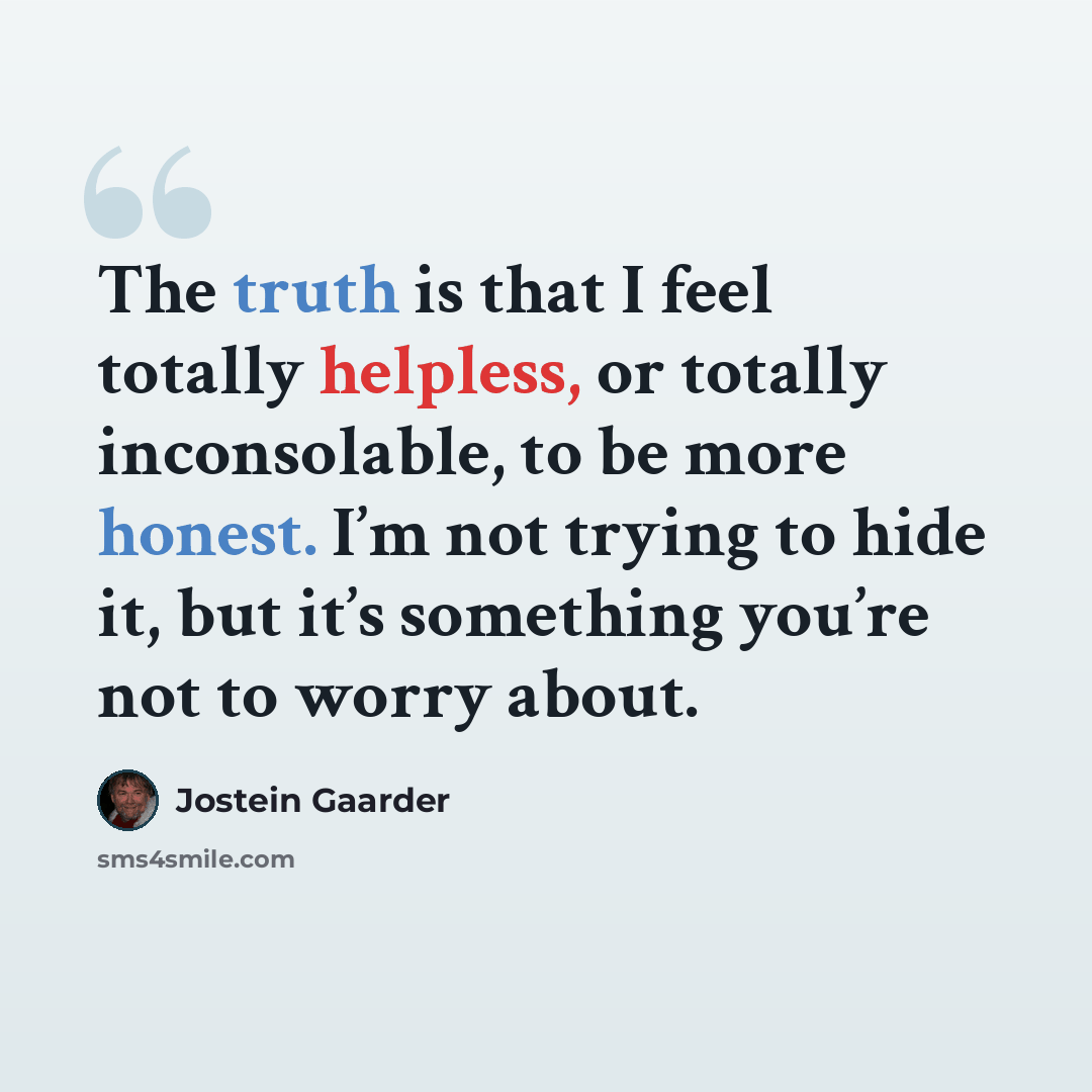 “The truth is that I feel totally helpless, or totally inconsolable, to be more honest. I’m not trying to hide it, but it’s something you’re not to worry about.” quote by Jostein Gaarder