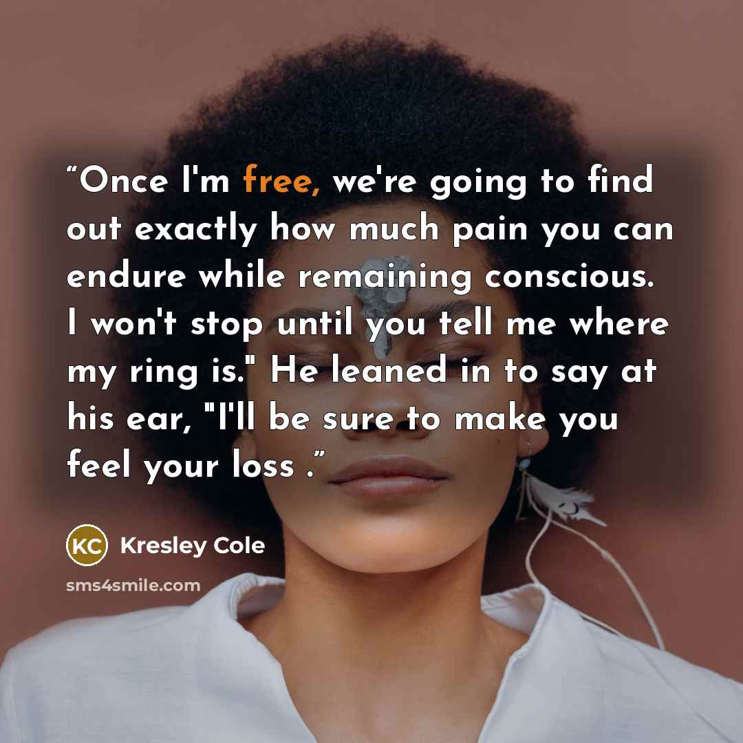“Once I'm free, we're going to find out exactly how much pain you can endure while remaining conscious. I won't stop until you tell me where my ring is." He leaned in to say at his ear, "I'll be sure to make you feel your loss .” quote by Kresley Cole