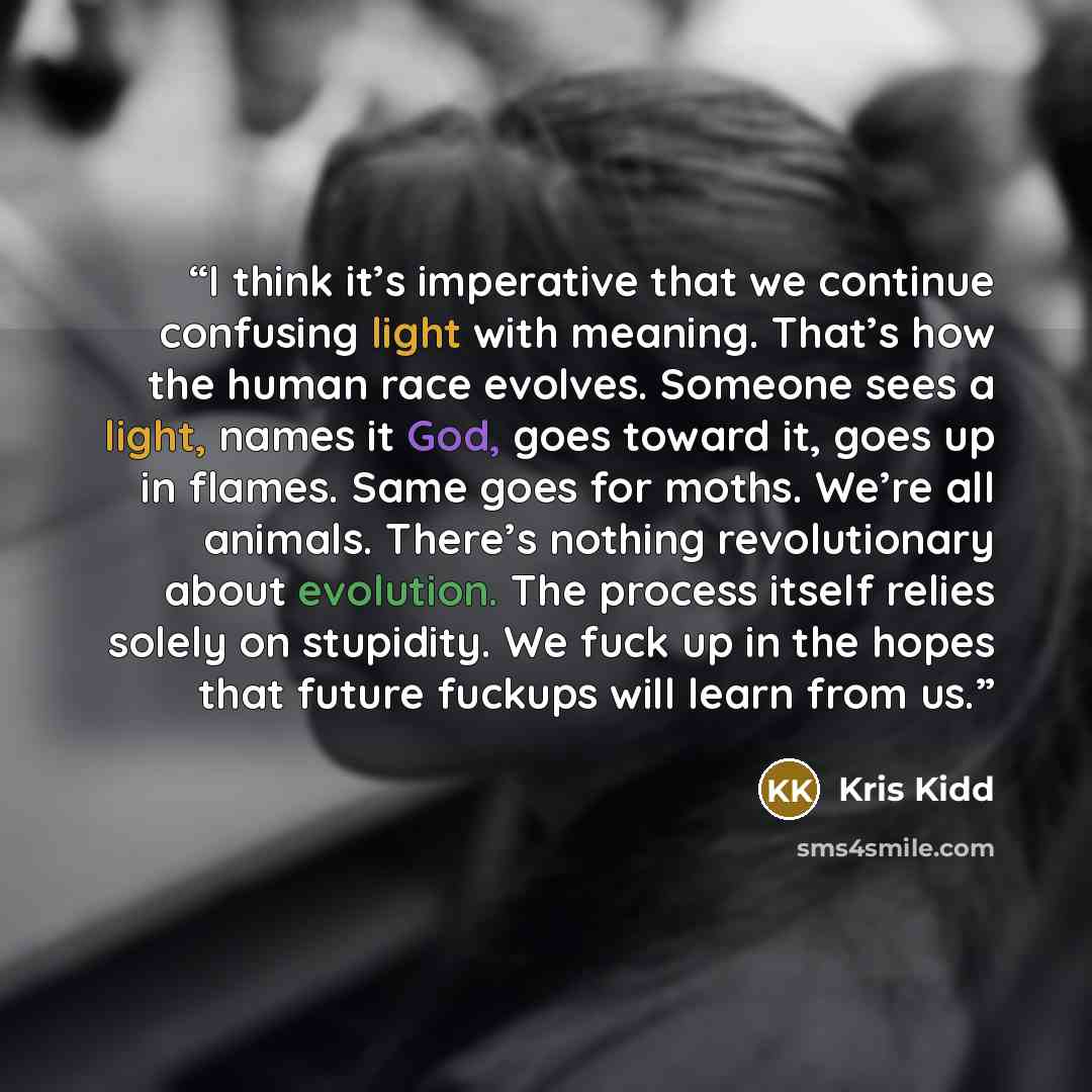 “I think it’s imperative that we continue confusing light with meaning. That’s how the human race evolves. Someone sees a light, names it God, goes toward it, goes up in flames. Same goes for moths. We’re all animals. There’s nothing revolutionary about evolution. The process itself relies solely…” quote by Kris Kidd