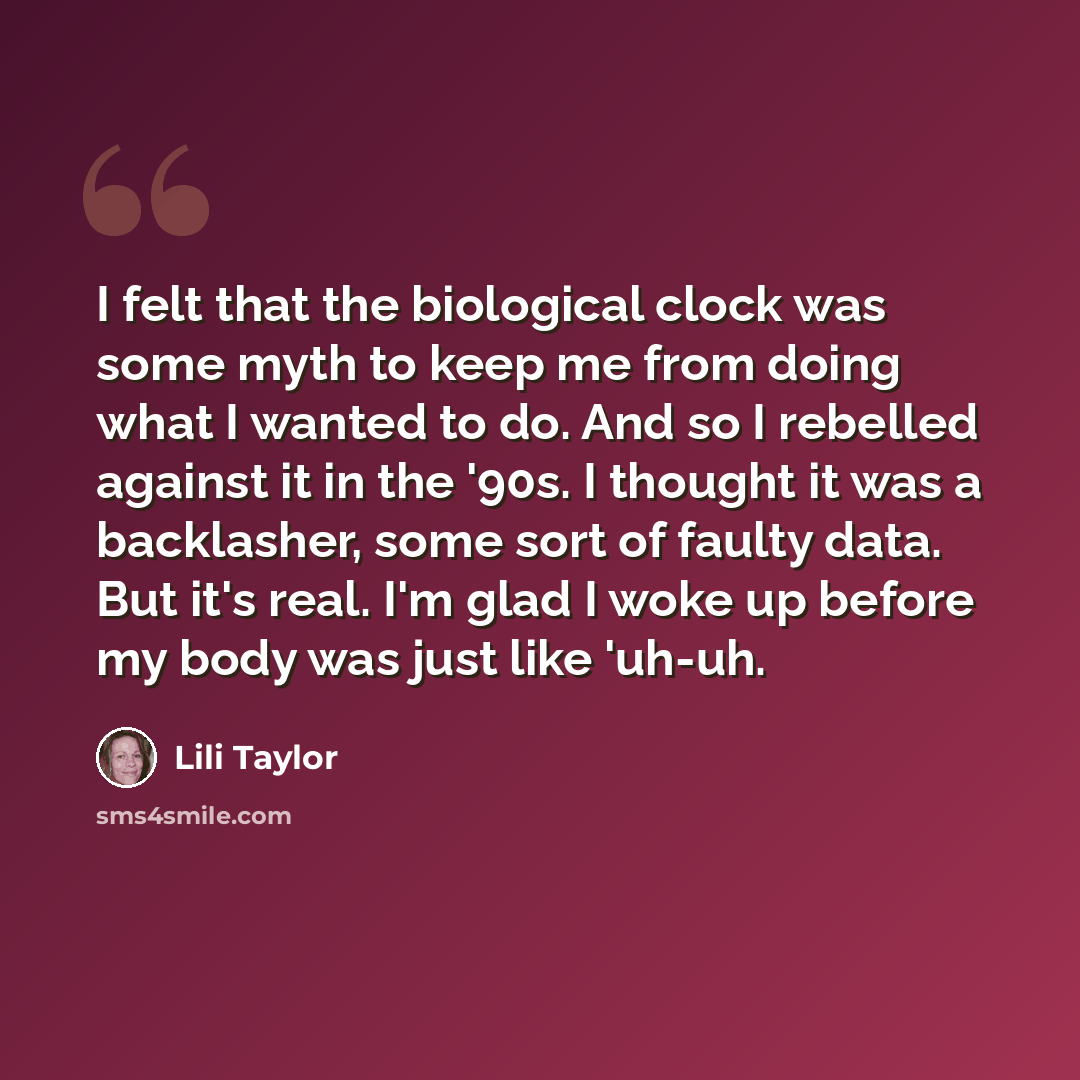 “I felt that the biological clock was some myth to keep me from doing what I wanted to do. And so I rebelled against it in the '90s. I thought it was a backlasher, some sort of faulty data. But it's real. I'm glad I woke up before my body was just like 'uh-uh.” quote by Lili Taylor