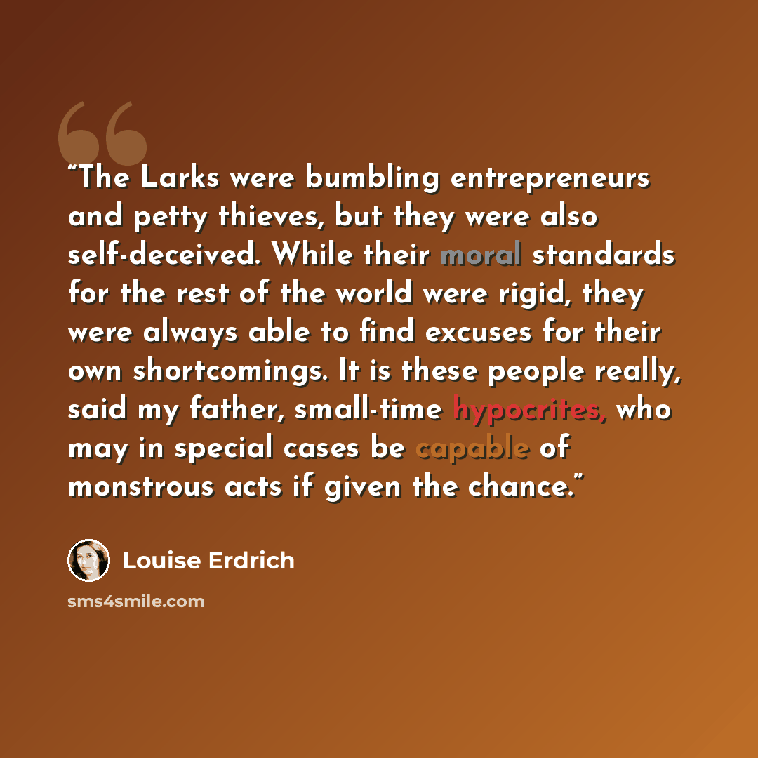 “The Larks were bumbling entrepreneurs and petty thieves, but they were also self-deceived. While their moral standards for the rest of the world were rigid, they were always able to find excuses for their own shortcomings. It is these people really, said my father, small-time hypocrites, who may…” quote by Louise Erdrich