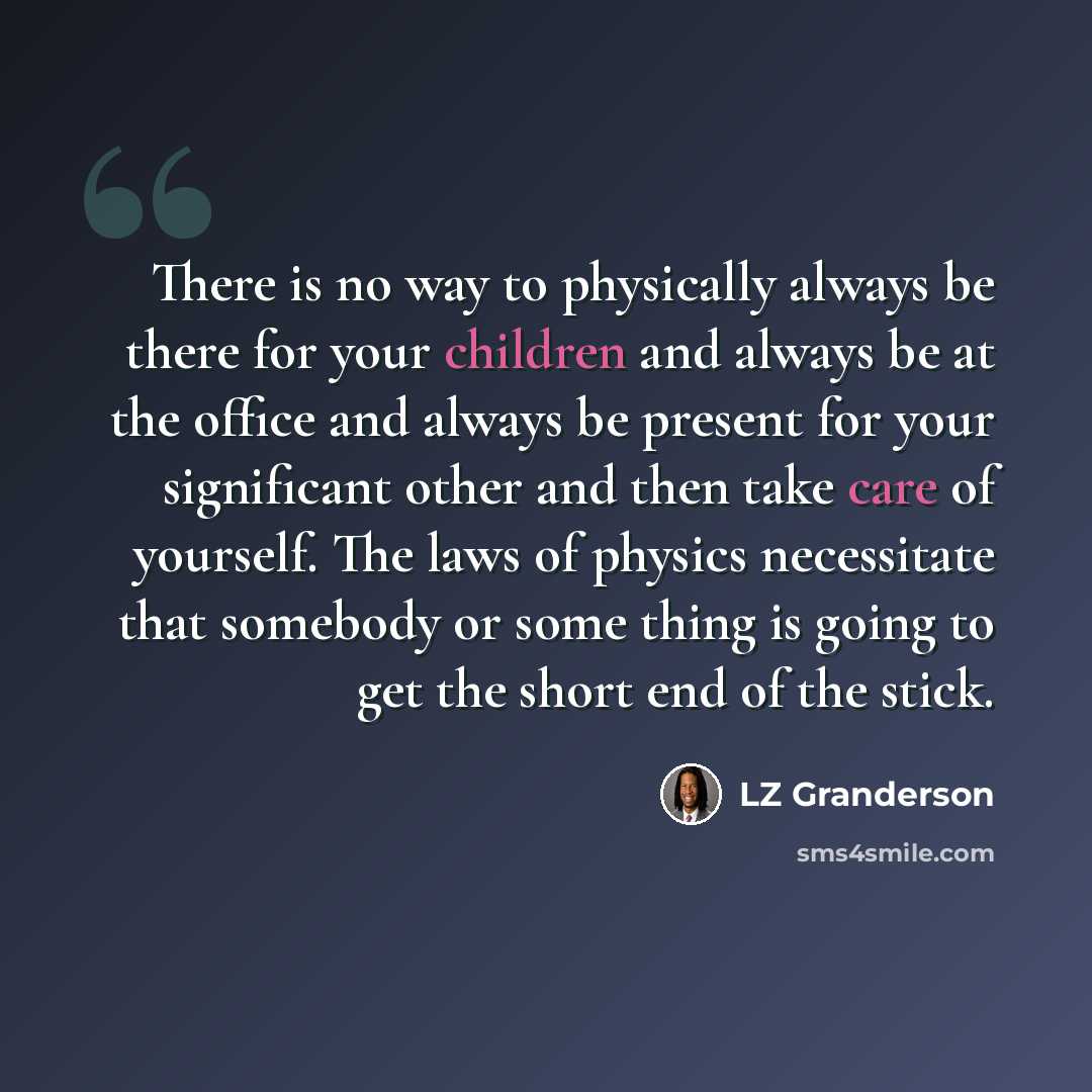 “There is no way to physically always be there for your children and always be at the office and always be present for your significant other and then take care of yourself. The laws of physics necessitate that somebody or some thing is going to get the short end of the stick.” quote by LZ Granderson