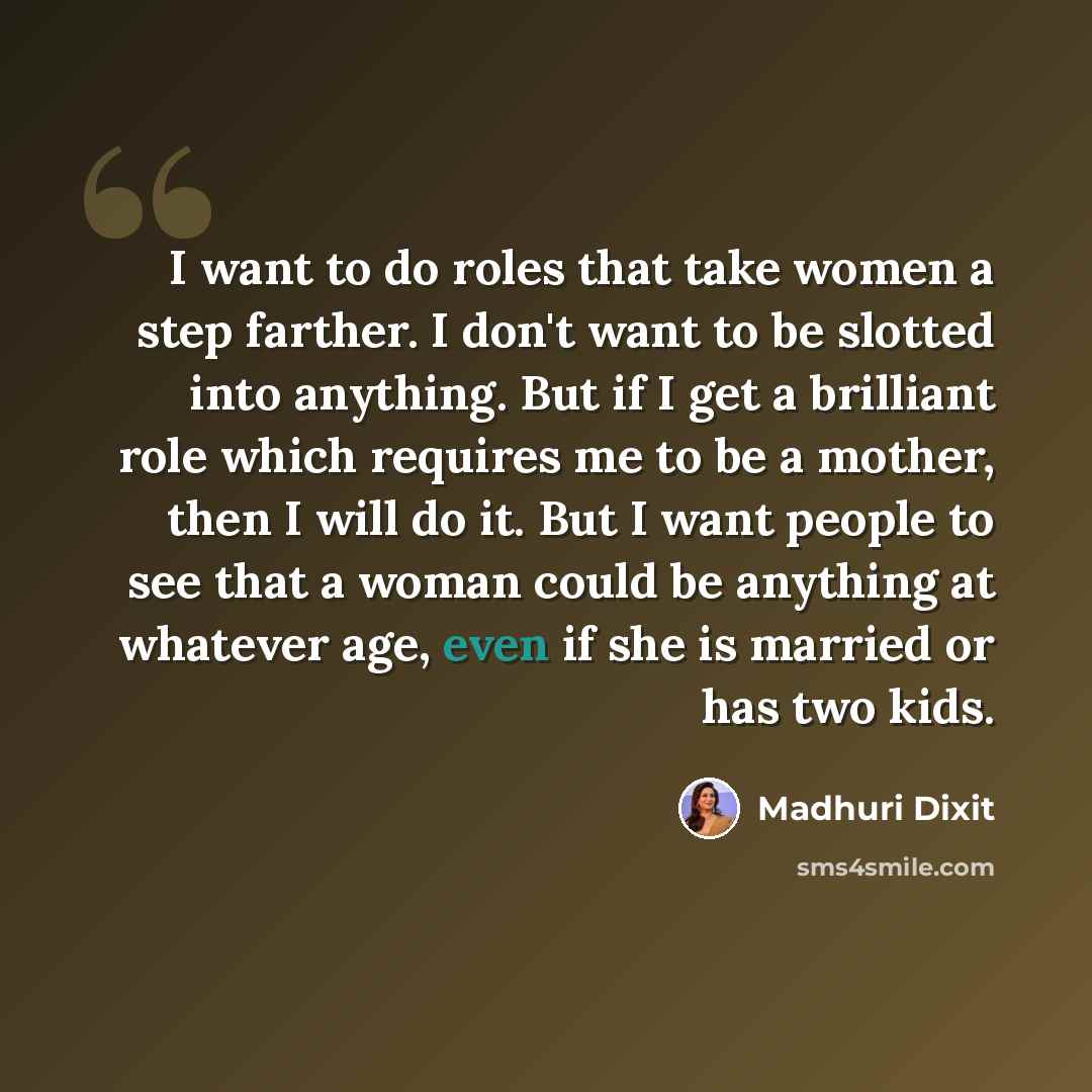 “I want to do roles that take women a step farther. I don't want to be slotted into anything. But if I get a brilliant role which requires me to be a mother, then I will do it. But I want people to see that a woman could be anything at whatever age, even if she is married or has two kids.” quote by Madhuri Dixit