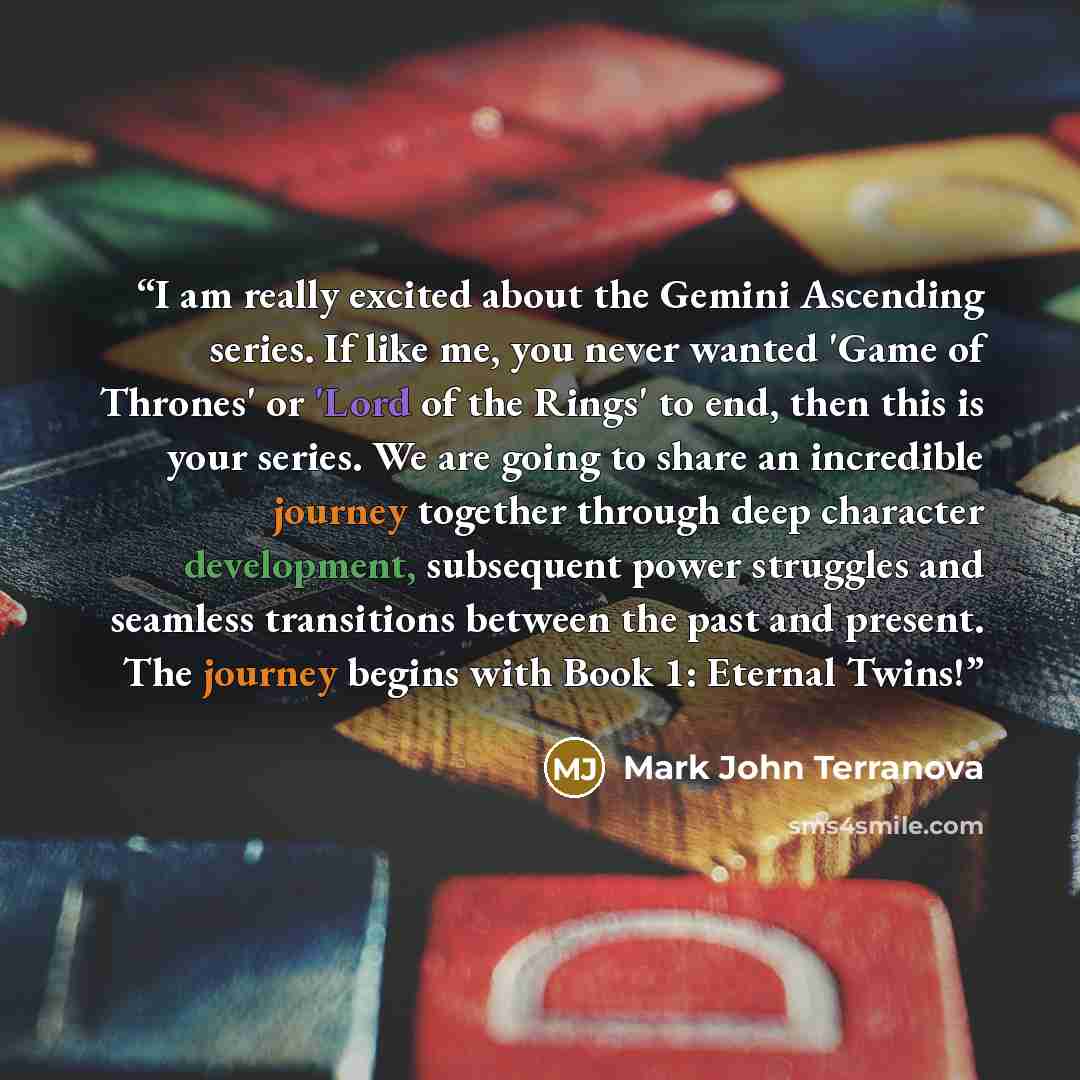 “I am really excited about the Gemini Ascending series. If like me, you never wanted 'Game of Thrones' or 'Lord of the Rings' to end, then this is your series. We are going to share an incredible journey together through deep character development, subsequent power struggles and seamless…” quote by Mark John Terranova