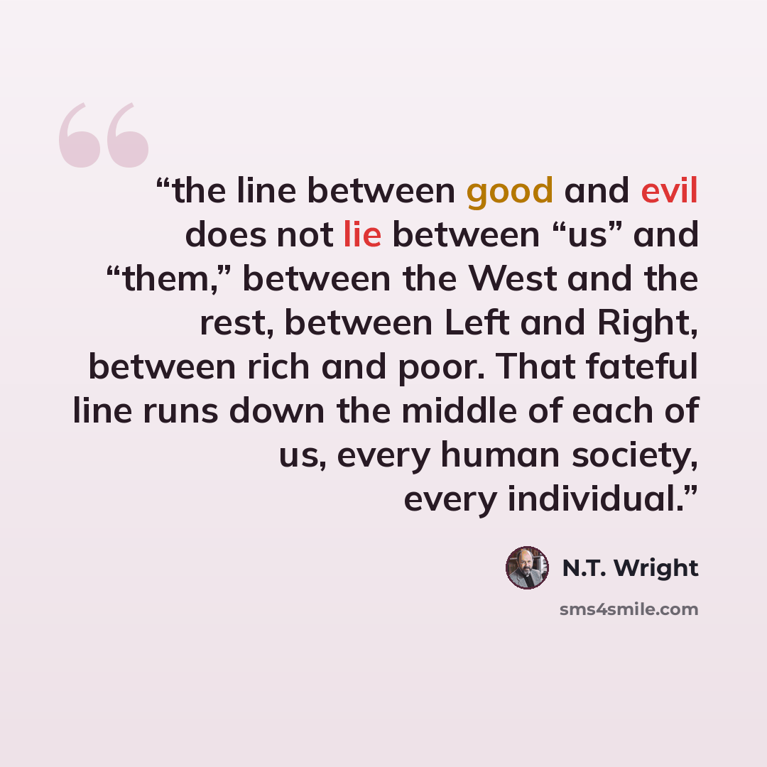 “the line between good and evil does not lie between “us” and “them,” between the West and the rest, between Left and Right, between rich and poor. That fateful line runs down the middle of each of us, every human society, every individual.” quote by N.T. Wright