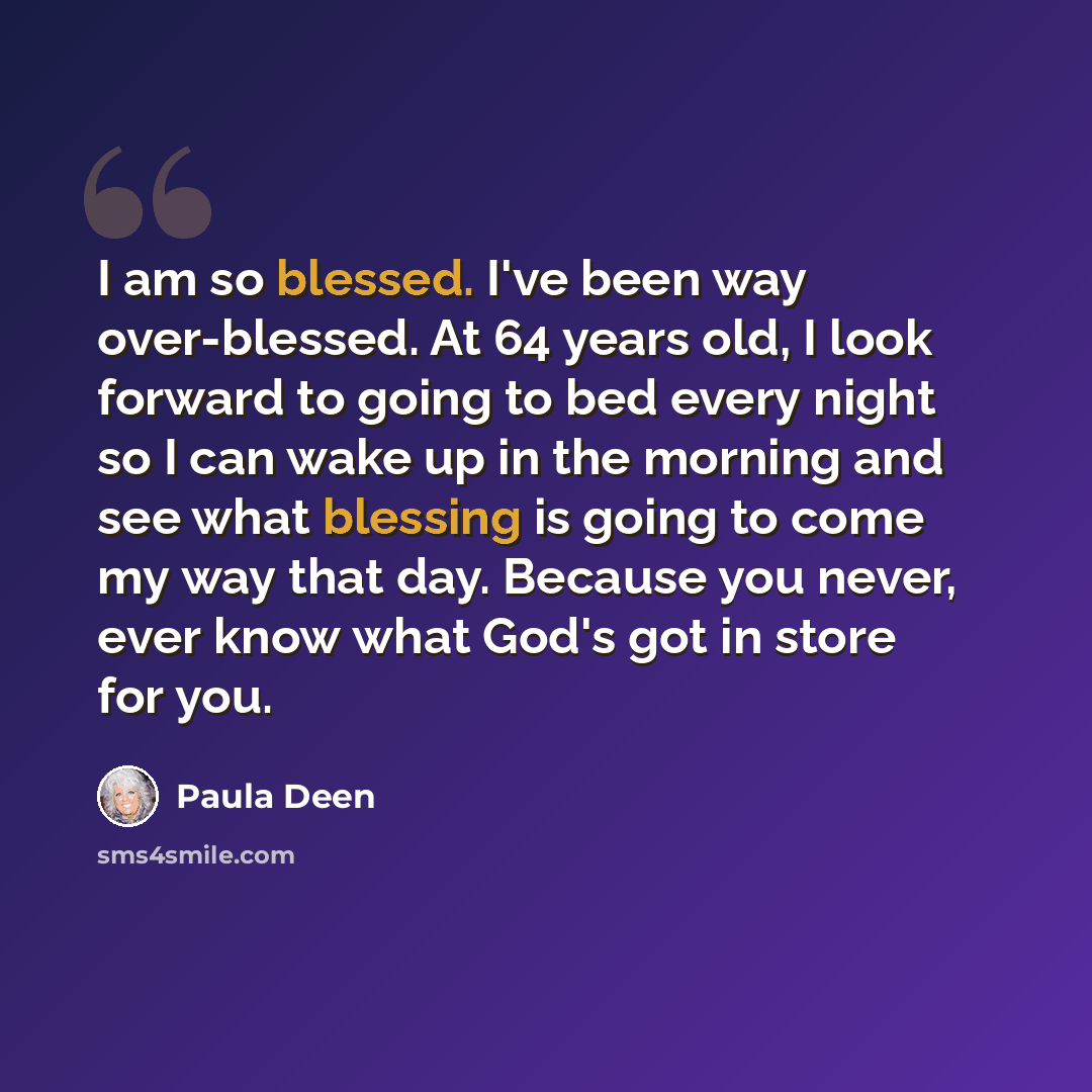 “I am so blessed. I've been way over-blessed. At 64 years old, I look forward to going to bed every night so I can wake up in the morning and see what blessing is going to come my way that day. Because you never, ever know what God's got in store for you.” quote by Paula Deen