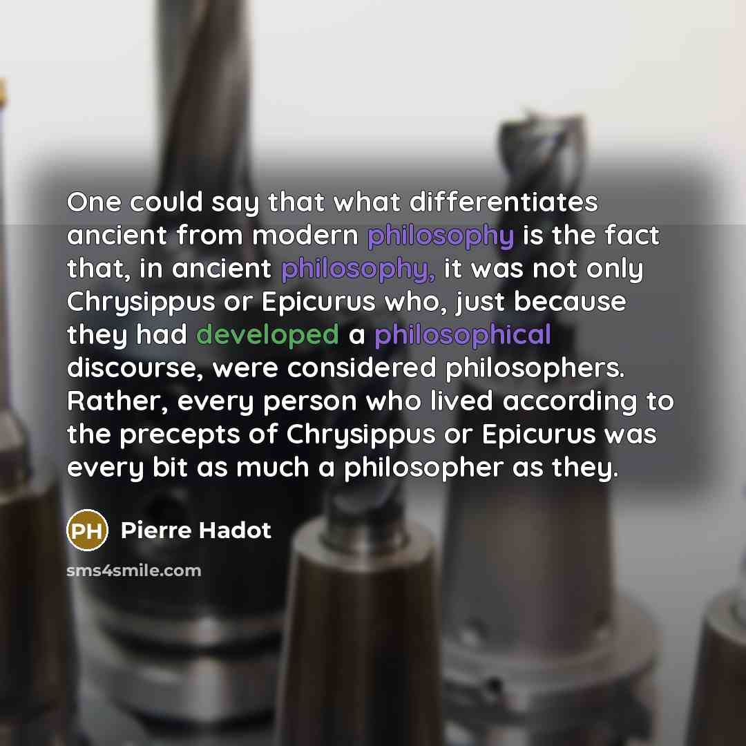 “One could say that what differentiates ancient from modern philosophy is the fact that, in ancient philosophy, it was not only Chrysippus or Epicurus who, just because they had developed a philosophical discourse, were considered philosophers. Rather, every person who lived according to the…” quote by Pierre Hadot