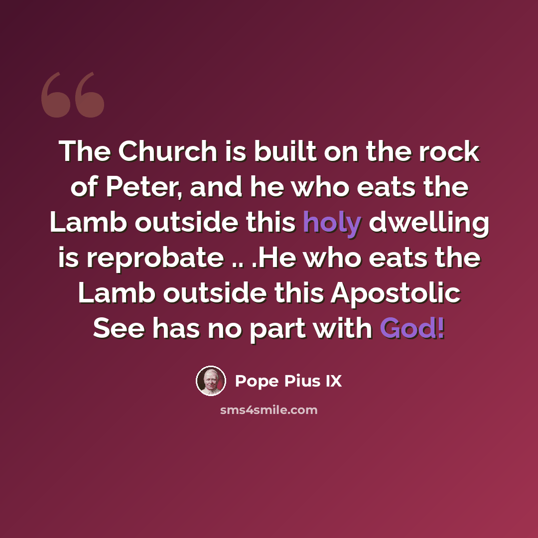 “The Church is built on the rock of Peter, and he who eats the Lamb outside this holy dwelling is reprobate .. .He who eats the Lamb outside this Apostolic See has no part with God!” quote by Pope Pius IX