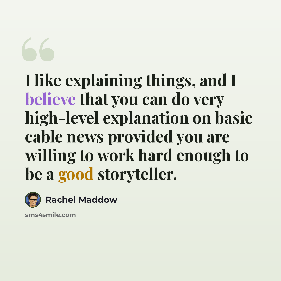 “I like explaining things, and I believe that you can do very high-level explanation on basic cable news provided you are willing to work hard enough to be a good storyteller.” quote by Rachel Maddow