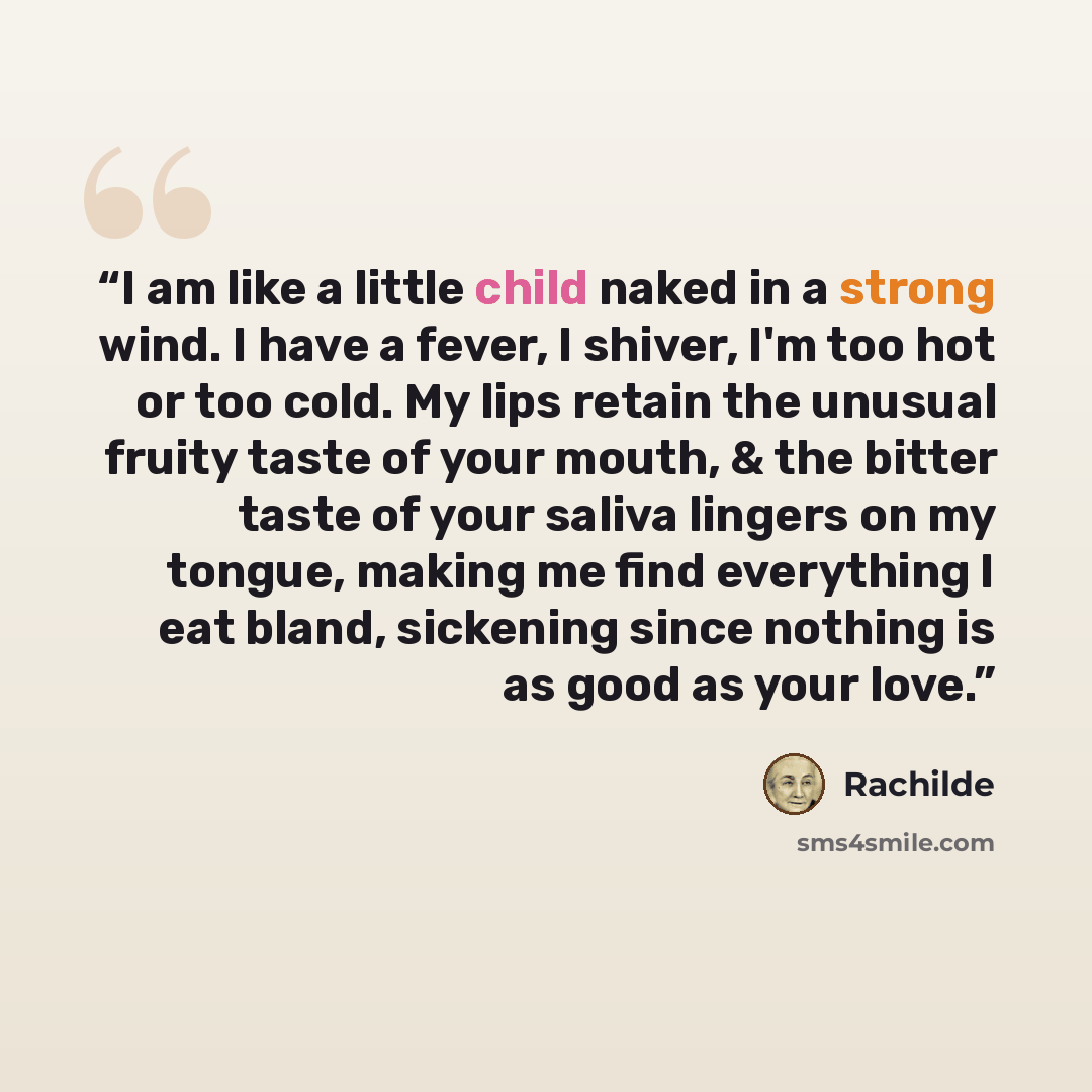 “I am like a little child naked in a strong wind. I have a fever, I shiver, I'm too hot or too cold. My lips retain the unusual fruity taste of your mouth, & the bitter taste of your saliva lingers on my tongue, making me find everything I eat bland, sickening since nothing is as good as your love.” quote by Rachilde