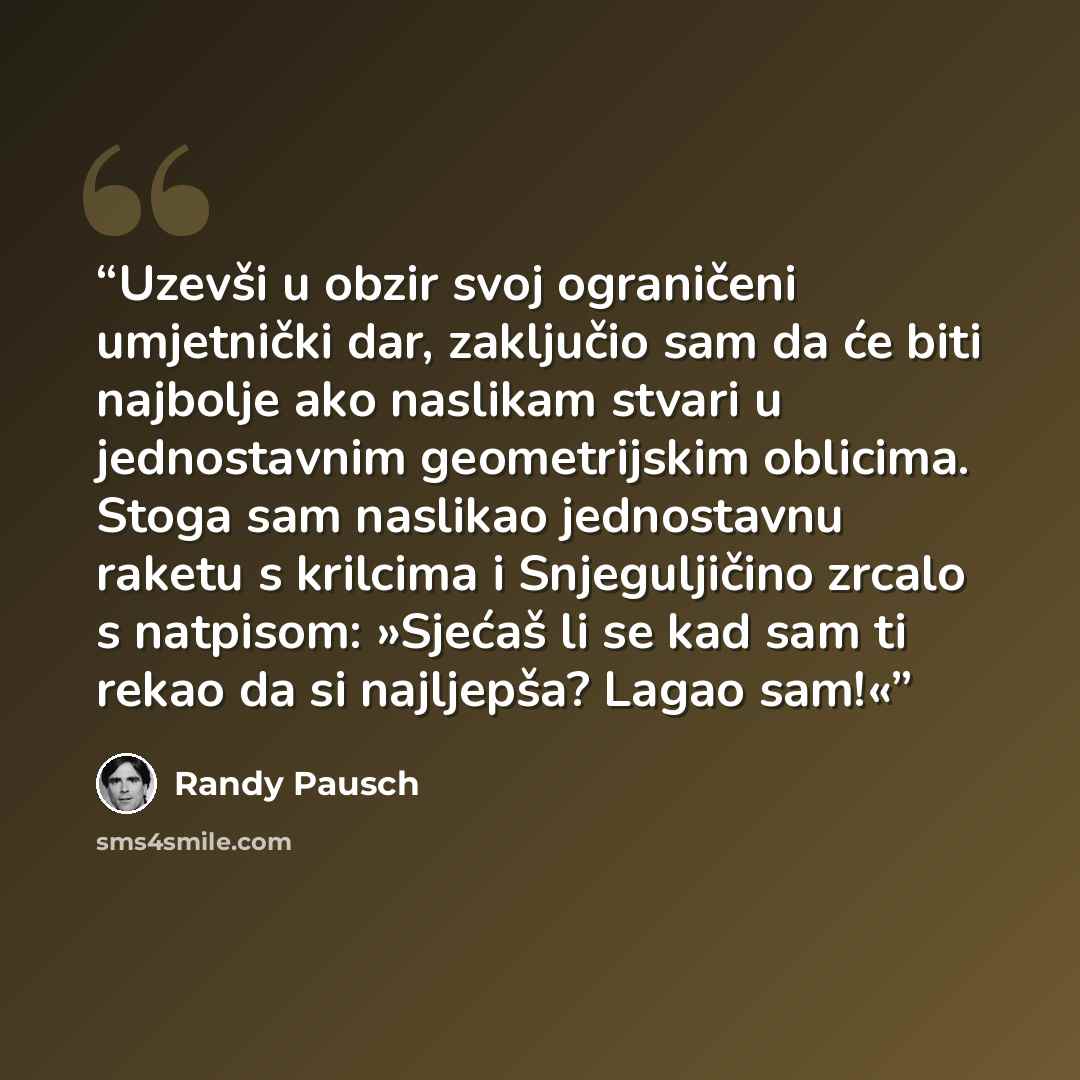 “Uzevši u obzir svoj ograničeni umjetnički dar, zaključio sam da će biti najbolje ako naslikam stvari u jednostavnim geometrijskim oblicima. Stoga sam naslikao jednostavnu raketu s krilcima i Snjeguljičino zrcalo s natpisom: »Sjećaš li se kad sam ti rekao da si najljepša? Lagao sam!«” quote by Randy Pausch