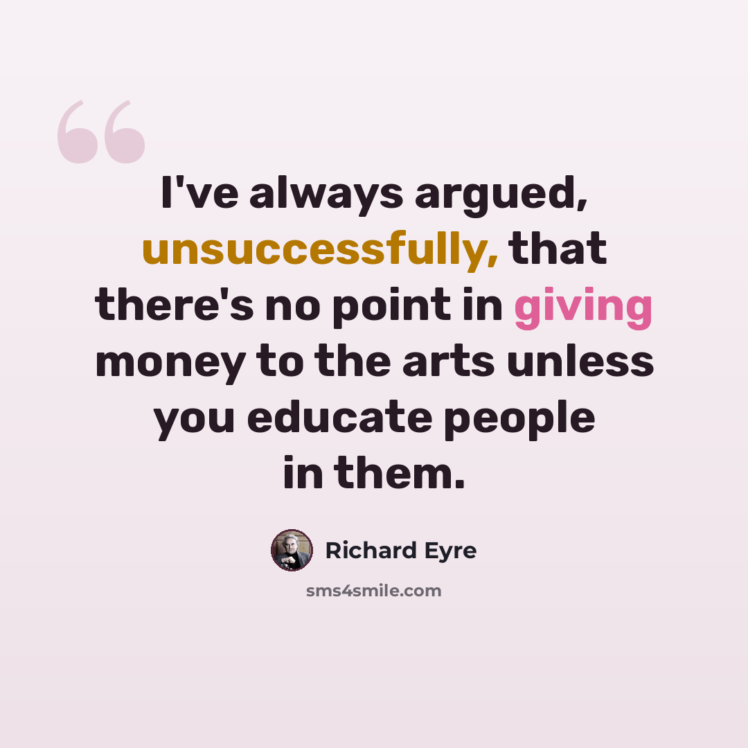 “I've always argued, unsuccessfully, that there's no point in giving money to the arts unless you educate people in them.” quote by Richard Eyre