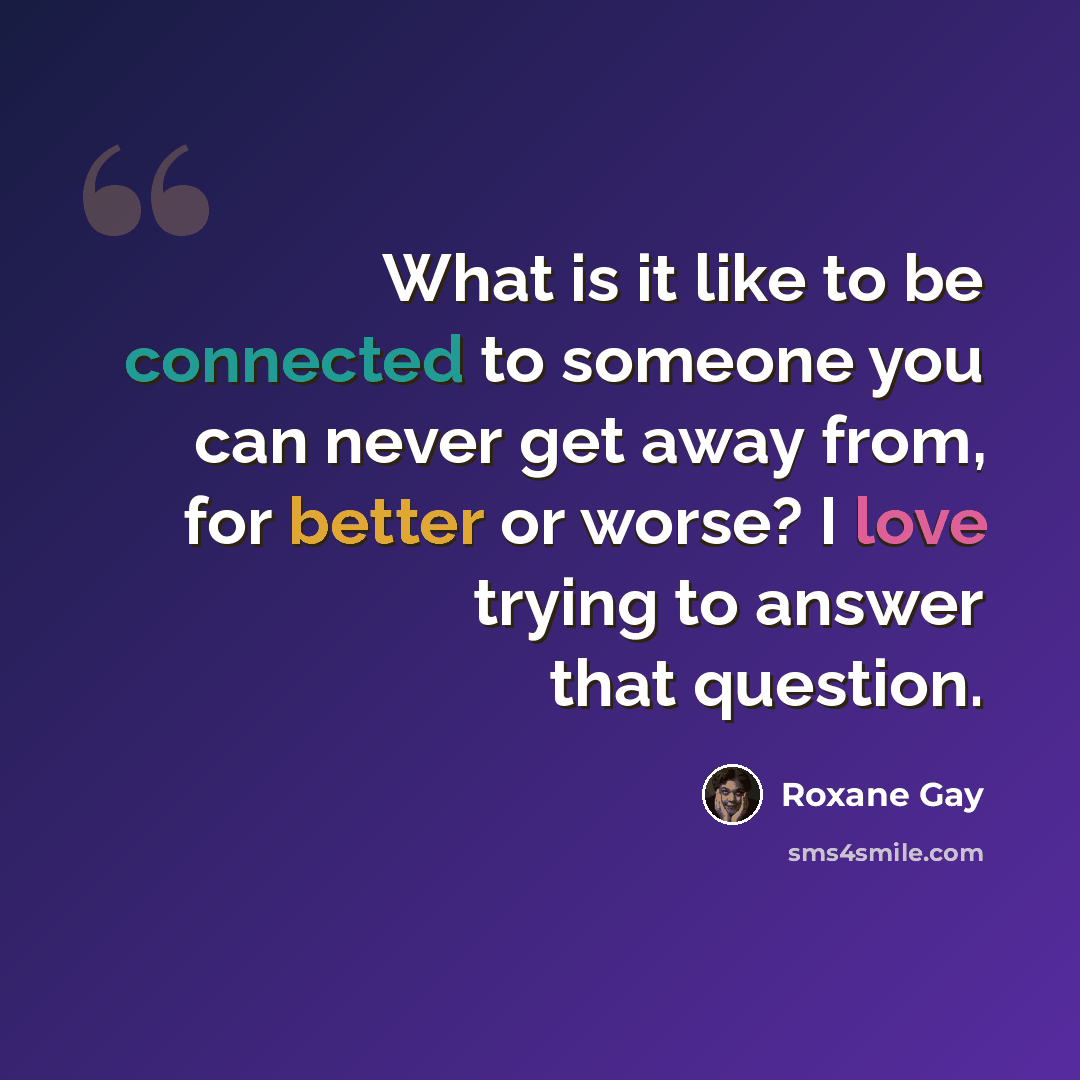 “What is it like to be connected to someone you can never get away from, for better or worse? I love trying to answer that question.” quote by Roxane Gay