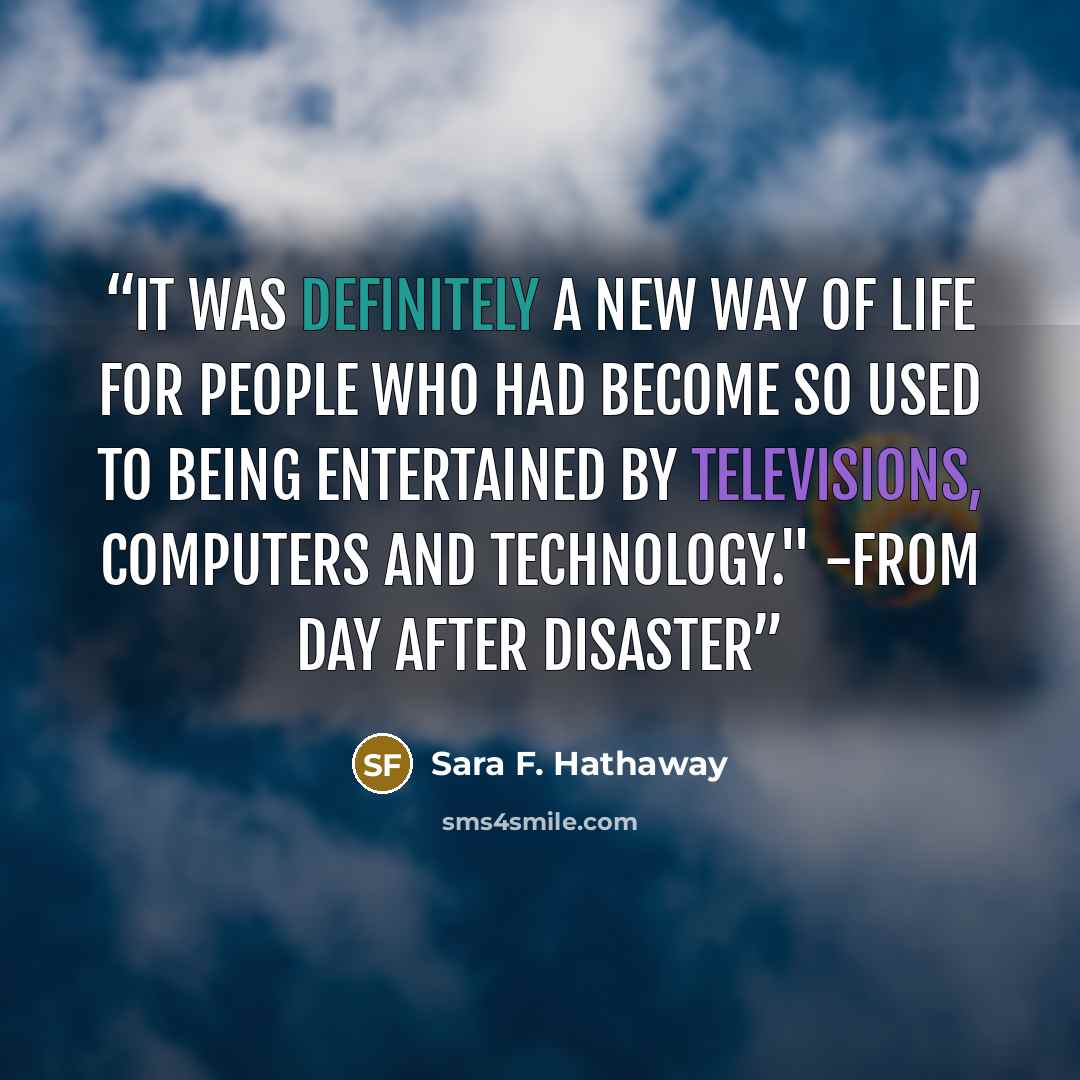 “It was definitely a new way of life for people who had become so used to being entertained by televisions, computers and technology." -from Day After Disaster” quote by Sara F. Hathaway