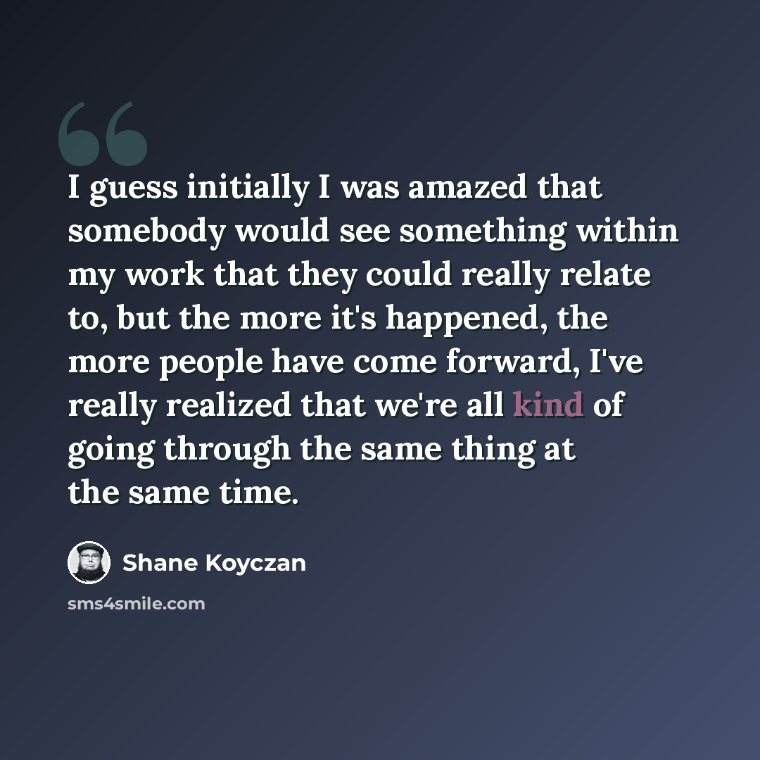 “I guess initially I was amazed that somebody would see something within my work that they could really relate to, but the more it's happened, the more people have come forward, I've really realized that we're all kind of going through the same thing at the same time.” quote by Shane Koyczan