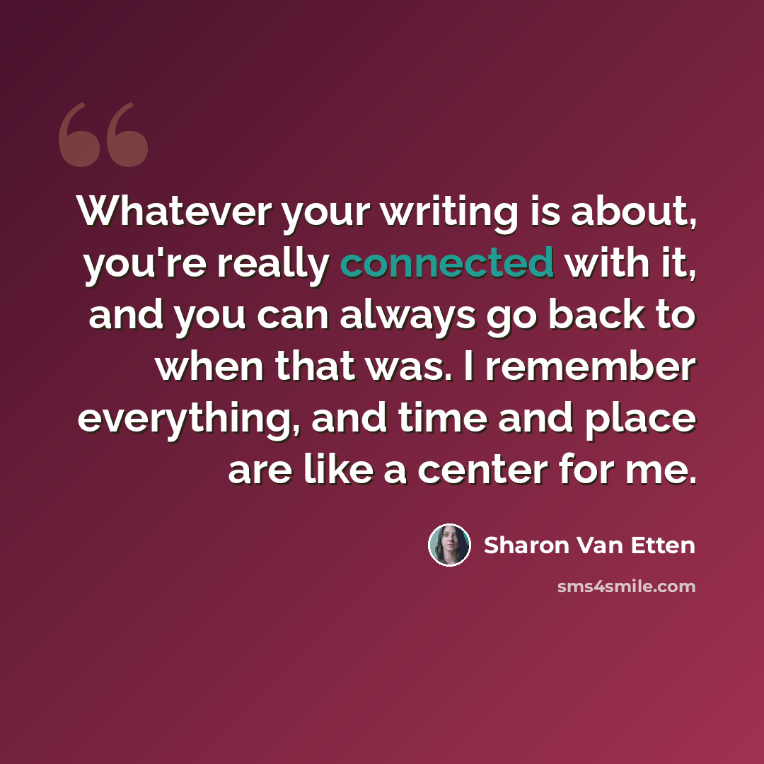 “Whatever your writing is about, you're really connected with it, and you can always go back to when that was. I remember everything, and time and place are like a center for me.” quote by Sharon Van Etten