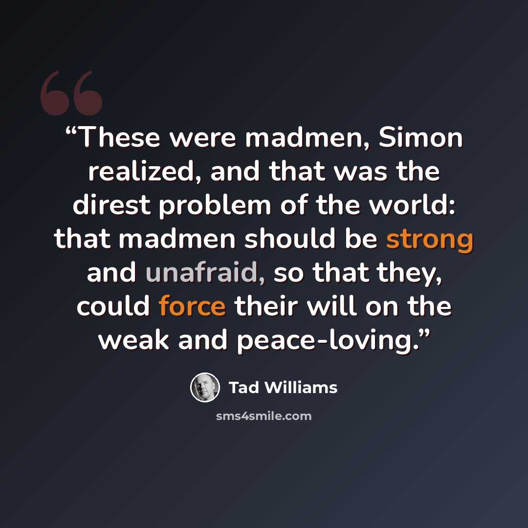 “These were madmen, Simon realized, and that was the direst problem of the world: that madmen should be strong and unafraid, so that they, could force their will on the weak and peace-loving.” quote by Tad Williams