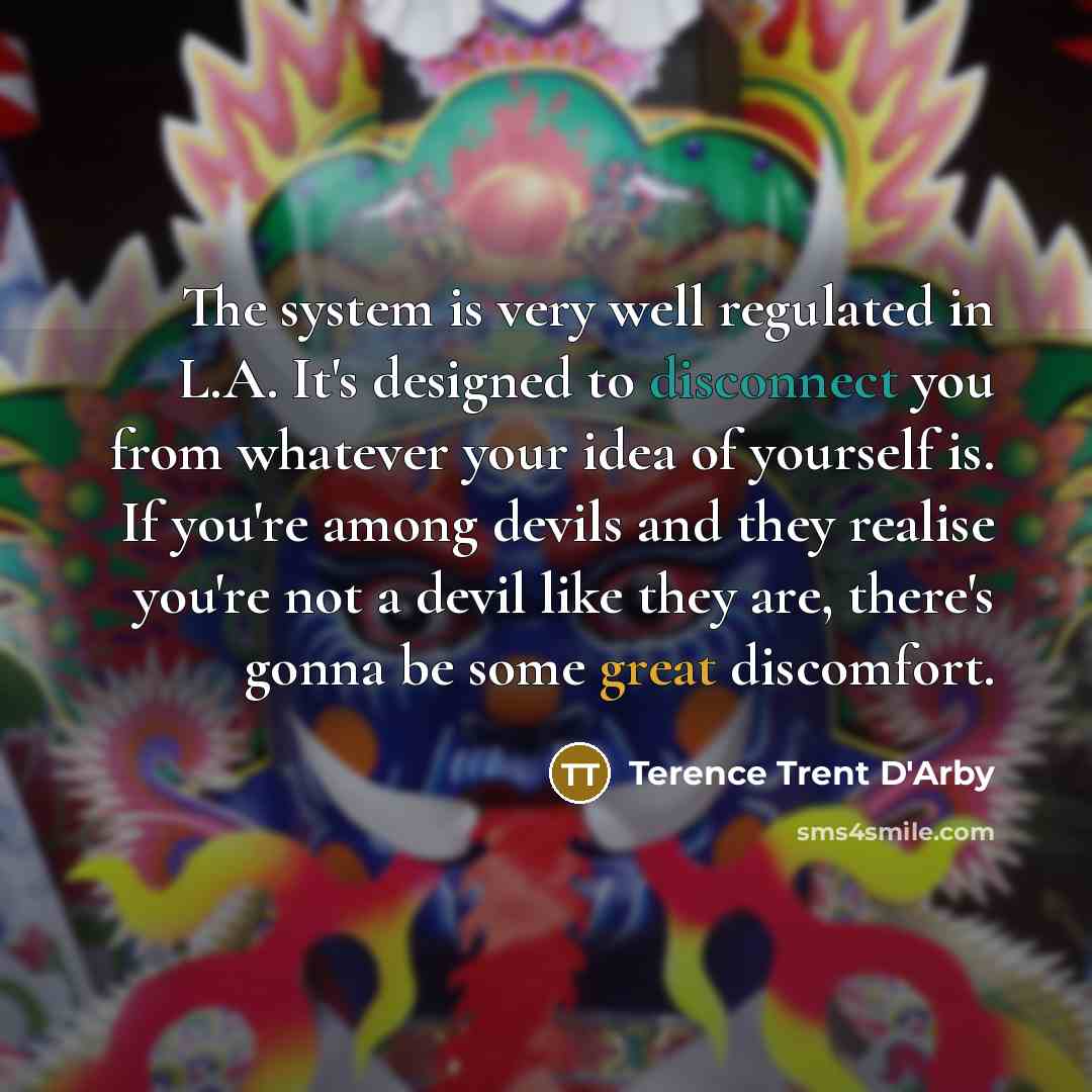 “The system is very well regulated in L.A. It's designed to disconnect you from whatever your idea of yourself is. If you're among devils and they realise you're not a devil like they are, there's gonna be some great discomfort.” quote by Terence Trent D'Arby