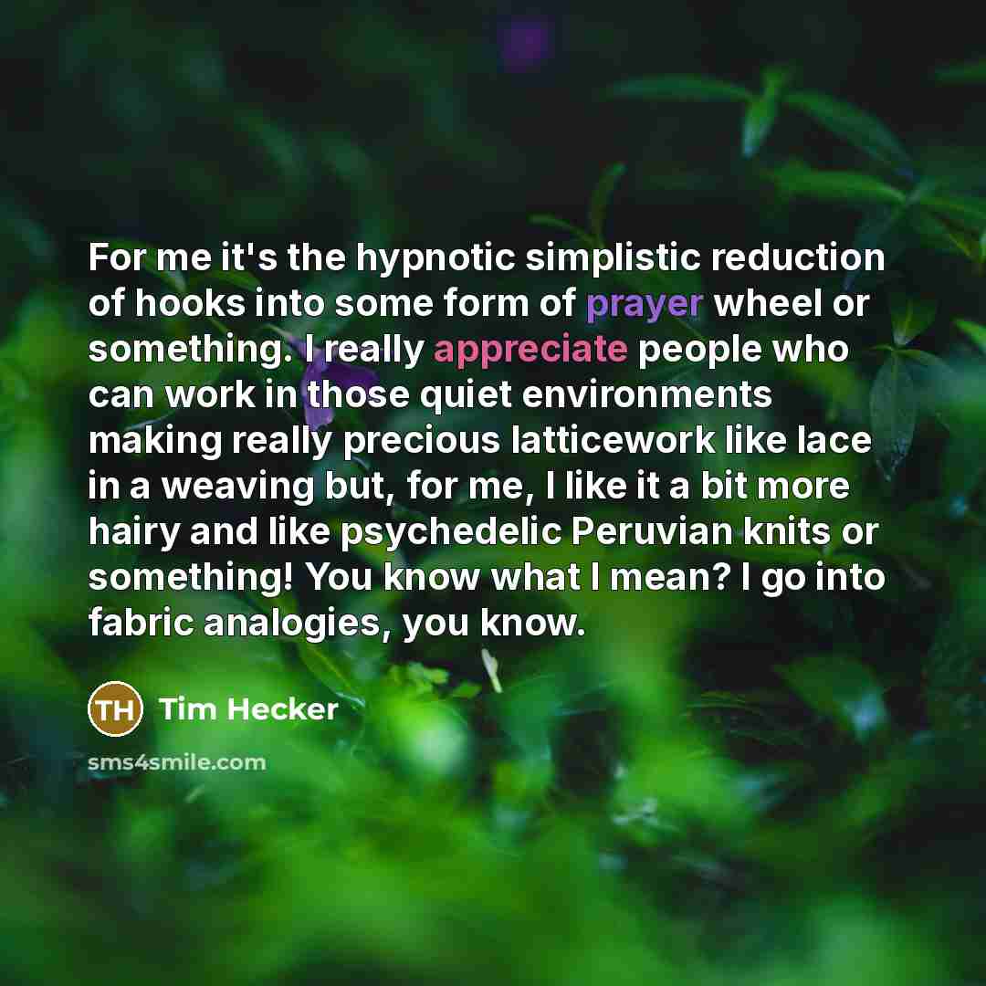 “For me it's the hypnotic simplistic reduction of hooks into some form of prayer wheel or something. I really appreciate people who can work in those quiet environments making really precious latticework like lace in a weaving but, for me, I like it a bit more hairy and like psychedelic Peruvian…” quote by Tim Hecker