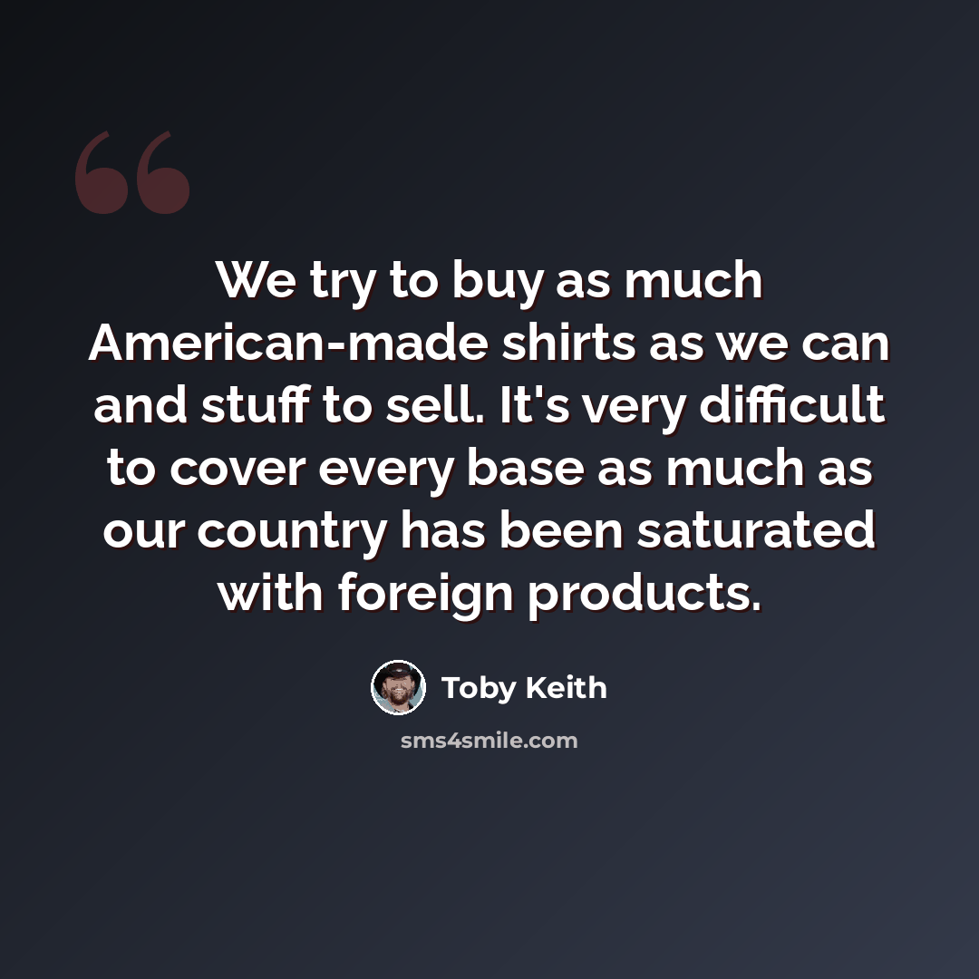 “We try to buy as much American-made shirts as we can and stuff to sell. It's very difficult to cover every base as much as our country has been saturated with foreign products.” quote by Toby Keith